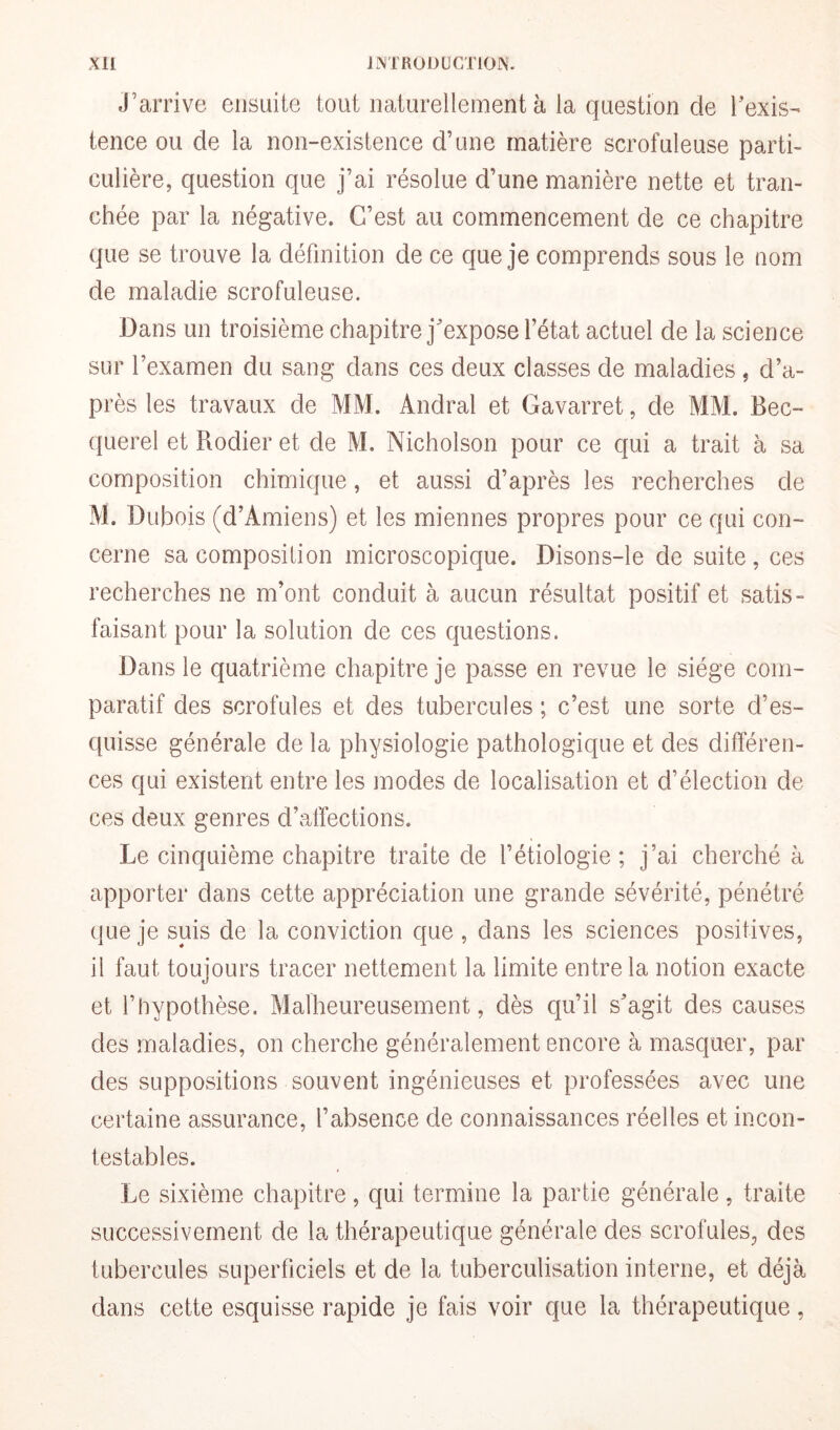 j’arrive ensuite tout naturellement à la question de l’exis¬ tence ou de la non-existence d’une matière scrofuleuse parti¬ culière, question que j’ai résolue d’une manière nette et tran¬ chée par la négative. C’est au commencement de ce chapitre que se trouve la définition de ce que je comprends sous le nom de maladie scrofuleuse. Dans un troisième chapitre j’expose l’état actuel de la science sur l’examen du sang dans ces deux classes de maladies , d’a¬ près les travaux de MM. Andral et Gavarret, de MM. Bec¬ querel et Rodier et de M. Nicholson pour ce qui a trait à sa composition chimique, et aussi d’après les recherches de M. Dubois (d’Amiens) et les miennes propres pour ce qui con¬ cerne sa composition microscopique. Disons-le de suite, ces recherches ne m’ont conduit à aucun résultat positif et satis¬ faisant pour la solution de ces questions. Dans le quatrième chapitre je passe en revue le siège com¬ paratif des scrofules et des tubercules ; c’est une sorte d’es¬ quisse générale de la physiologie pathologique et des différen¬ ces qui existent entre les modes de localisation et d’élection de ces deux genres d’affections. Le cinquième chapitre traite de l’étiologie; j’ai cherché à apporter dans cette appréciation une grande sévérité, pénétré que je suis de la conviction que , dans les sciences positives, il faut toujours tracer nettement la limite entre la notion exacte et l’hypothèse. Malheureusement, dès qu’il s’agit des causes des maladies, on cherche généralement encore à masquer, par des suppositions souvent ingénieuses et professées avec une certaine assurance, l’absence de connaissances réelles et incon¬ testables. Le sixième chapitre, qui termine la partie générale, traite successivement de la thérapeutique générale des scrofules, des tubercules superficiels et de la tuberculisation interne, et déjà dans cette esquisse rapide je fais voir que la thérapeutique,