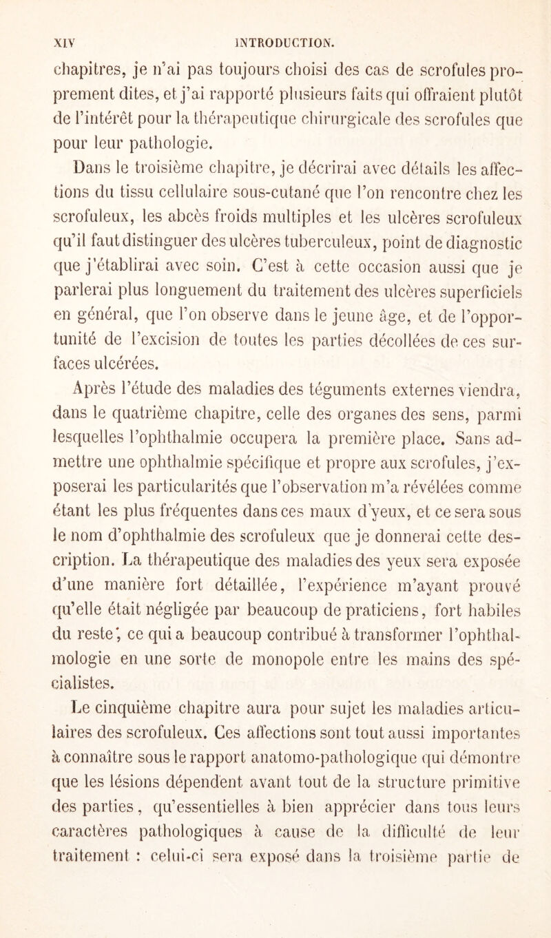 chapitres, je n’ai pas toujours choisi des cas de scrofules pro¬ prement dites, et j’ai rapporté plusieurs faits qui offraient plutôt de l’intérêt pour la thérapeutique chirurgicale des scrofules que pour leur pathologie. üans le troisième chapitre, je décrirai avec détails les affec¬ tions du tissu cellulaire sous-cutané que l’on rencontre chez les scrofuleux, les abcès froids multiples et les ulcères scrofuleux qu’il faut distinguer des ulcères tuberculeux, point de diagnostic que j’établirai avec soin. C’est à cette occasion aussi que je parlerai plus longuement du traitement des ulcères superficiels en général, que l’on observe dans le jeune âge, et de l’oppor¬ tunité de l’excision de toutes les parties décollées de ces sur¬ faces ulcérées. Après l’étude des maladies des téguments externes viendra, dans le quatrième chapitre, celle des organes des sens, parmi lesquelles l’ophthalmie occupera la première place. Sans ad¬ mettre une ophthalmie spécifique et propre aux scrofules, j’ex¬ poserai les particularités que l’observation m’a révélées comme étant les plus fréquentes dans ces maux d’yeux, et ce sera sous le nom d’ophthalmie des scrofuleux que je donnerai cette des¬ cription. La thérapeutique des maladies des yeux sera exposée d'une manière fort détaillée, l’expérience m’ayant prouvé qu’elle était négligée par beaucoup de praticiens, fort habiles du. reste*, ce quia beaucoup contribué à transformer l’ophthab mologie en une sorte de monopole entre les mains des spé¬ cialistes. Le cinquième chapitre aura pour sujet les maladies articu¬ laires des scrofuleux. Ces affections sont tout aussi importantes à connaître sous le rapport anatomo-pathologique qui démontre que les lésions dépendent avant tout de la structure primitive des parties, qu’essentielles à bien apprécier dans tous leurs caractères pathologiques à cause de la difficulté de leur traitement : celui-ci sera exposé dans la troisième partie de