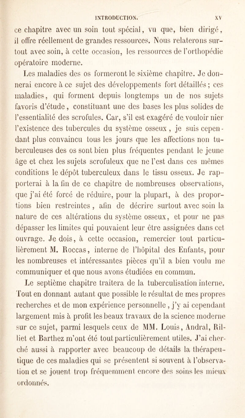 ce chapitre avec un soin tout spécial, vu que, bien dirigé, il offre réellement de grandes ressources. Nous relaterons sur¬ tout avec soin, à cette occasion, les ressources de l’orthopédie opératoire moderne. Les maladies des os formeront le sixième chapitre. Je don¬ nerai encore à ce sujet des développements fort détaillés ; ces maladies, qui forment depuis longtemps un de nos sujets favoris d’étude, constituant une des bases les plus solides de l’essentialité des scrofules. Car, s’il est exagéré de vouloir nier l’existence des tubercules du système osseux , je suis cepen¬ dant plus convaincu tous les jours que les affections non tu¬ berculeuses des os sont bien plus fréquentes pendant le jeune âge et chez les sujets scrofuleux que ne l’est dans ces mêmes conditions le dépôt tuberculeux dans le tissu osseux. Je rap¬ porterai à la fin de ce chapitre de nombreuses observations, que j’ai été forcé de réduire, pour la plupart, à des propor¬ tions bien restreintes , afin de décrire surtout avec soin la nature de ces altérations du système osseux, et pour ne pas dépasser les limites qui pouvaient leur être assignées dans cet ouvrage. Je dois, à cette occasion, remercier tout particu¬ lièrement M. Roccas, interne de l’hôpital des Enfants, pour les nombreuses et intéressantes pièces qu’il a bien voulu me communiquer et que nous avons étudiées en commun. Le septième chapitre traitera de la tuberculisation interne, fout en donnant autant que possible le résultat de mes propres recherches et de mon expérience personnelle , j’y ai cependant largement mis à profit les beaux travaux de la science moderne sur ce sujet, parmi lesquels ceux de MM. Louis, Andral, Ril- îiet et Barthez m’ont été tout particulièrement utiles. J’ai cher¬ ché aussi à rapporter avec beaucoup de détails la thérapeu¬ tique de ces maladies qui se présentent si souvent à l’observa¬ tion et se jouent trop fréquemment encore des soins les mieux ordonnés.