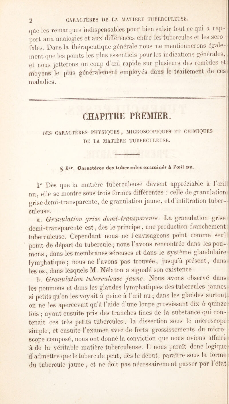 que les remarques indispensables pour bien saisir tout ce qui a rap¬ port aux analogies et aux différences entre les tubercules et les scro¬ fules. Dans la thérapeutique générale nous ne mentionnerons égale¬ ment que les points les plus essentiels pour les indications générales, et nous jetterons un coup d’œil rapide sur plusieurs des remèdes et moyens le plus généralement employés dans le traitement de ces maladies. CHAPITRE PREMIER. DES CARACTÈRES PHYSIQUES , MICROSCOPIQUES ET CHIMIQUES DE LA MATIÈRE TUBERCULEUSE. ^ j>r Caractères des tubercules examinés à î’œil nu 1° Dès que la matière tuberculeuse devient appréciable à l’œil nu, elle se montre sous trois formes différentes : celle de granulation grise demi-transparente, de granulation jaune, et d’infiltration tuber¬ culeuse. a. Granulation grise demi-transparente. La granulation grise demi-transparente est, dès le principe , une production franchement tuberculeuse. Cependant nous ne l’envisageons point comme seul point de départ du tubercule; nous l’avons rencontrée dans les pou¬ mons , dans les membranes séreuses et dans le système glandulaire lymphatique; nous ne l’avons pas trouvée, jusqu’à présent, dans les os, dans lesquels M. Nélaton a signalé son existence. b. Granulation tuberculeuse jaune. Nous avons observé dans les poumons et dans les glandes lymphatiques des tubercules jaunes si petitsquon les voyait à peine à l’œil nu; dans les glandes surtout on ne les apercevait qu’à l’aide d’une loupe grossissant dix à quinze fois ; ayant ensuite pris des tranches fines de la substance qui con¬ tenait ces très petits tubercules, la dissection sous le microscope simple, et ensuite l'examen avec de forts grossissements du micro¬ scope composé, nous ont donné la conviction que nous avions affaire à de la véritable matière tuberculeuse. Il nous paraît donc logique d’admettre que le tubercule peut, dès le début, paraître sous la forme du tubercule jaune, et ne doit pas nécessairement passer par l’état