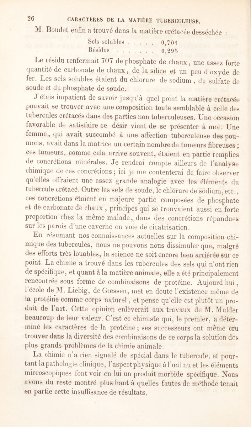 M. Boudet enfin a trouvé dans la matière crétacée desséchée : Sels solubles. 0,701 Résidus. 0,295 Le résidu renfermait 707 de phosphate de chaux, une assez forte quantité de carbonate de chaux, de la silice et un peu d’oxyde de fer. Les sels solubles étaient du chlorure de sodium , du sulfate de soude et du phosphate de soude. J étais impatient de savoir jusqu’à quel point la matière crétacée pouvait se trouver avec une composition toute semblable à celle des tubercules crétacés dans des parties non tuberculeuses. Une occasion favorable de satisfaire ce désir vient de se présenter à moi. Une femme, qui avait succombé à une affection tuberculeuse des pou¬ mons, avait dans la matrice un certain nombre de tumeurs fibreuses ; ces tumeurs, comme cela arrive souvent, étaient en partie remplies de concrétions minérales. Je rendrai compte ailleurs de l’analyse chimique de ces concrétions ; ici je me contenterai de faire observer qu elles offraient une assez grande analogie avec les éléments du tubercule crétacé. Outre les sels de soude, le chlorure de sodium, etc., ces concrétions étaient en majeure partie composées de phosphate et de carbonate de chaux , principes qui se trouvaient aussi en forte proportion chez la meme malade, dans des concrétions répandues sur les parois d’une caverne en voie de cicatrisation. En résumant nos connaissances actuelles sur la composition chi¬ mique des tubercules, nous ne pouvons nous dissimuler que, malgré des efforts très louables, la science ne soit encore bien arriérée sur ce point. La chimie a trouvé dans les tubercules des sels qui n’ont rien de spécifique, et quant a la matière animale, elle a été principalement rencontrée sous forme de combinaisons de protéine. Aujourd’hui, 1 école de^M. Liebig, de Giessen, met en doute l’existence même de la protéine comme corps naturel, et pense qu’elle est plutôt un pro¬ duit de 1 art. Cette opinion enlèverait aux travaux de M. Mulder beaucoup de leur valeur. C’est ce chimiste qui, le premier, a déter¬ miné les caractères de la protéine; ses successeurs ont même cru trouver dans la diversité des combinaisons de ce corps la solution des plus grands problèmes de la chimie animale. La chimie n’a rien signalé de spécial dans le tubercule, et pour¬ tant la pathologie cliniqué, l’aspect physique à l’œil nu et les éléments microscopiques font voir en lui un produit morbide spécifique. Nous avons du reste montré plus haut à quelles fautes de méthode tenait en partie cette insuffisance de résultats,