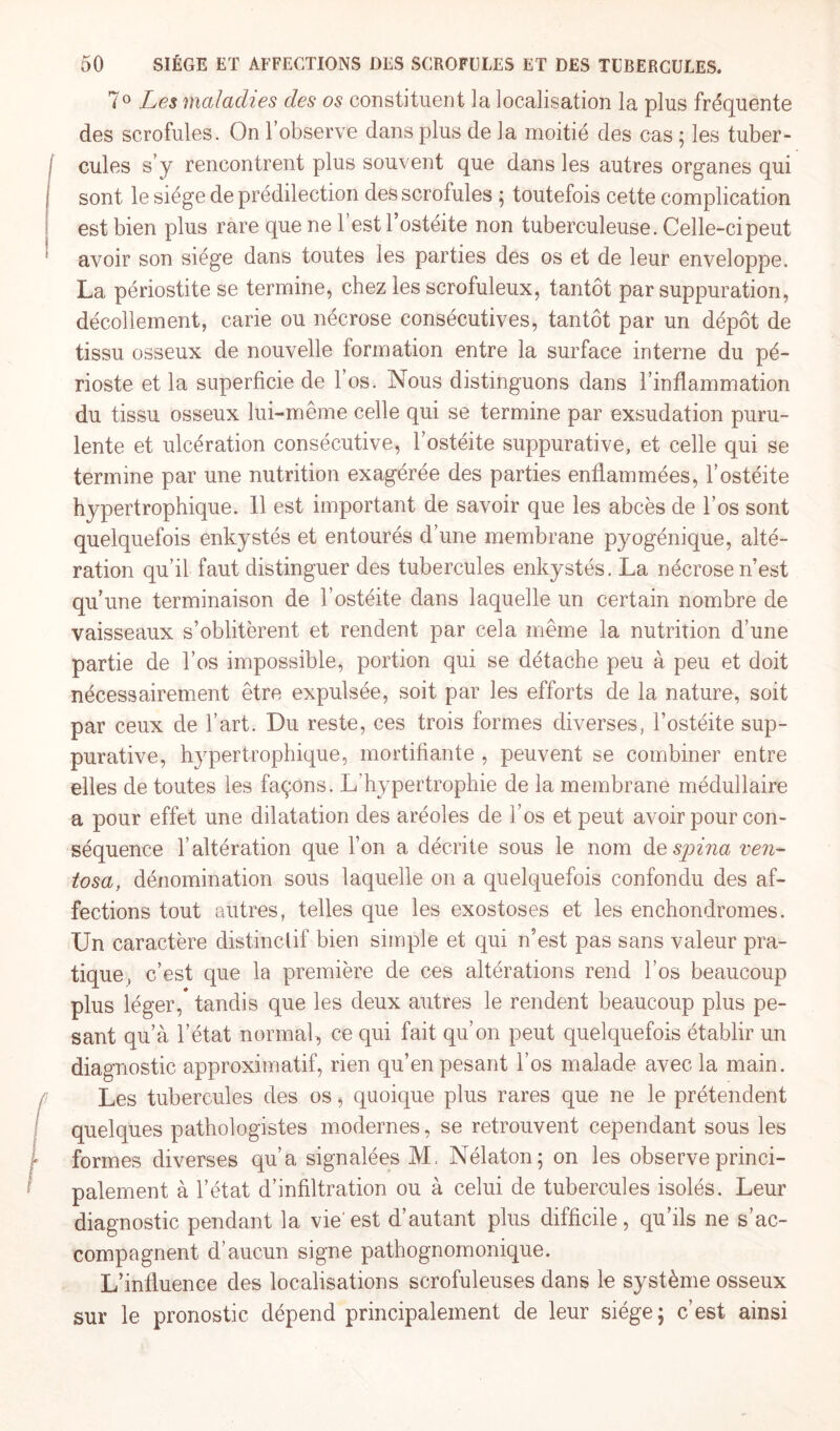 7° Les maladies des os constituent la localisation la plus fréquente des scrofules. On l’observe dans plus de la moitié des cas ; les tuber¬ cules s’y rencontrent plus souvent que dans les autres organes qui sont le siège de prédilection des scrofules ; toutefois cette complication est bien plus rare que ne 1 est l’ostéite non tuberculeuse. Celle-ci peut avoir son siège dans toutes les parties des os et de leur enveloppe. La périostite se termine, chez les scrofuleux, tantôt par suppuration, décollement, carie ou nécrose consécutives, tantôt par un dépôt de tissu osseux de nouvelle formation entre la surface interne du pé¬ rioste et la superficie de l’os. Nous distinguons dans l’inflammation du tissu osseux lui-même celle qui se termine par exsudation puru¬ lente et ulcération consécutive, l’ostéite suppurative, et celle qui se termine par une nutrition exagérée des parties enflammées, l’ostéite hypertrophique. Il est important de savoir que les abcès de l’os sont quelquefois enkystés et entourés d’une membrane pyogénique, alté¬ ration qu’il faut distinguer des tubercules enkystés. La nécrose n’est qu’une terminaison de l’ostéite dans laquelle un certain nombre de vaisseaux s’oblitèrent et rendent par cela même la nutrition d’une partie de l’os impossible, portion qui se détache peu à peu et doit nécessairement être expulsée, soit par les efforts de la nature, soit par ceux de l’art. Du reste, ces trois formes diverses, l’ostéite sup¬ purative, hypertrophique, mortifiante , peuvent se combiner entre elles de toutes les façons. L'hypertrophie de la membrane médullaire a pour effet une dilatation des aréoles de l’os et peut avoir pour con¬ séquence l’altération que l’on a décrite sous le nom despina ven- tosa, dénomination sous laquelle on a quelquefois confondu des af¬ fections tout autres, telles que les exostoses et les enchondromes. Un caractère distinctif bien simple et qui n’est pas sans valeur pra¬ tique, c’est que la première de ces altérations rend l’os beaucoup plus léger,* tandis que les deux autres le rendent beaucoup plus pe¬ sant qu’à l’état normal, ce qui fait qu’on peut quelquefois établir un diagnostic approximatif, rien qu’en pesant l’os malade avec la main. Les tubercules des os, quoique plus rares que ne le prétendent quelques pathologistes modernes, se retrouvent cependant sous les formes diverses qu’a signalées M. Nélaton; on les observe princi¬ palement à l’état d’infiltration ou à celui de tubercules isolés. Leur diagnostic pendant la vie'est d’autant plus difficile, qu’ils ne s’ac¬ compagnent d’aucun signe pathognomonique. L’influence des localisations scrofuleuses dans le système osseux sur le pronostic dépend principalement de leur siège; c’est ainsi