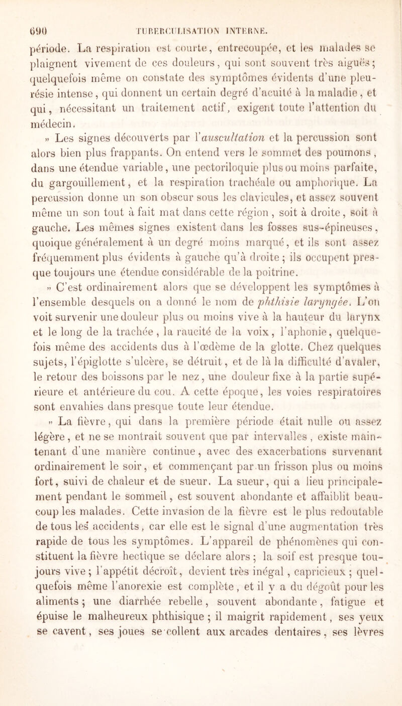 TU B K r. ( ' IT us A T10 ÎS INTERNE. t)90 période. La respiration est courte, entrecoupée, et les malades se plaignent vivement de ces douleurs, qui sont souvent très aiguës; quelquefois même on constate des symptômes évidents d’une pleu¬ résie intense, qui donnent un certain degré d’acuité à la maladie , et qui, nécessitant un traitement actif, exigent toute l’attention du médecin. » Les signes découverts par Xauscultation et la percussion sont alors bien plus frappants. On entend vers le sommet des poumons , dans une étendue variable, une pectoriloquie plus ou moins parfaite, du gargouillement, et la respiration trachéale ou amphorique. La percussion donne un son obscur sous les clavicules, et assez souvent même un son tout à fait mat dans cette région , soit à droite, soit à gauche. Les mêmes signes existent dans les fosses sus-épineuses, quoique généralement à un degré moins marqué, et ils sont assez fréquemment plus évidents à gauche qu’à droite; ils occupent pres¬ que toujours une étendue considérable de la poitrine. » C’est ordinairement alors que se développent les symptômes à l’ensemble desquels on a donné le nom de 'phthisie laryngée. L’on voit survenir une douleur plus ou moins vive à la hauteur du larynx et le long de la trachée , la raucité de la voix, l’aphonie, quelque¬ fois même des accidents dus à l’œdème de la glotte. Chez quelques sujets, l’épiglotte s’ulcère, se détruit, et de là la difficulté d’avaler, le retour des boissons par le nez, une douleur fixe à la partie supé¬ rieure et antérieure du cou. A cette époque, les voies respiratoires sont envahies dans presque toute leur étendue. » La fièvre, qui dans la première période était nulle ou assez légère, et ne se montrait souvent que par intervalles , existe main¬ tenant d’une manière continue, avec des exacerbations survenant ordinairement le soir, et commençant par.un frisson plus ou moins fort, suivi de chaleur et de sueur. La sueur, qui a lieu principale¬ ment pendant le sommeil, est souvent abondante et affaiblit beau¬ coup les malades. Cette invasion de la fièvre est le plus redoutable de tous les* accidents, car elle est le signal d’une augmentation très rapide de tous les symptômes. L’appareil de phénomènes qui con¬ stituent la fièvre hectique se déclare alors ; la soif est presque tou¬ jours vive ; l’appétit décroît, devient très inégal, capricieux ; quel¬ quefois même l’anorexie est complète , et il y a du dégoût pour les aliments ; une diarrhée rebelle, souvent abondante, fatigue et épuise le malheureux phthisique ; il maigrit rapidement, ses yeux se cavent, ses joues se collent aux arcades dentaires, ses lèvres