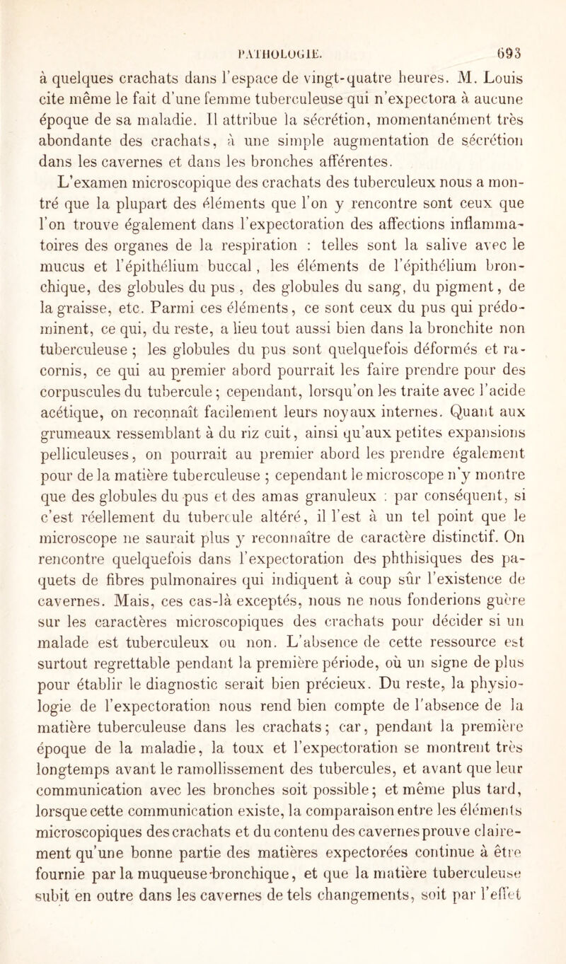 à quelques crachats dans T espace de vingt-quatre heures. M. Louis cite même le fait d’une femme tuberculeuse qui n’expectora à aucune époque de sa maladie. Il attribue la sécrétion, momentanément très abondante des crachats, à une simple augmentation de sécrétion dans les cavernes et dans les bronches afférentes. L’examen microscopique des crachats des tuberculeux nous a mon¬ tré que la plupart des éléments que l’on y rencontre sont ceux que l’on trouve également dans l’expectoration des affections inflamma¬ toires des organes de la respiration : telles sont la salive avec le mucus et f épithélium buccal, les éléments de l’épithélium bron¬ chique, des globules du pus , des globules du sang, du pigment, de la graisse, etc. Parmi ces éléments, ce sont ceux du pus qui prédo¬ minent, ce qui, du reste, a lieu tout aussi bien dans la bronchite non tuberculeuse ; les globules du pus sont quelquefois déformés et ra¬ cornis, ce qui au premier abord pourrait les faire prendre pour des corpuscules du tubercule ; cependant, lorsqu’on les traite avec l’acide acétique, on reconnaît facilement leurs noyaux internes. Quant aux grumeaux ressemblant à du riz cuit, ainsi qu’aux petites expansions pelliculeuses, on pourrait au premier abord les prendre également pour de la matière tuberculeuse ; cependant le microscope n’y montre que des globules du pus et des amas granuleux ; par conséquent, si c’est réellement du tubercule altéré, il l’est à un tel point que le microscope ne saurait plus y reconnaître de caractère distinctif. On rencontre quelquefois dans l’expectoration des phthisiques des pa¬ quets de fibres pulmonaires qui indiquent à coup sûr l’existence de cavernes. Mais, ces cas-là exceptés, nous ne nous fonderions guère sur les caractères microscopiques des crachats pour décider si un malade est tuberculeux ou non. L’absence de cette ressource est surtout regrettable pendant la première période, où un signe de plus pour établir le diagnostic serait bien précieux. Du reste, la physio¬ logie de l’expectoration nous rend bien compte de l'absence de la matière tuberculeuse dans les crachats; car, pendant la première époque de la maladie, la toux et l’expectoration se montrent très longtemps avant le ramollissement des tubercules, et avant que leur communication avec les bronches soit possible; et même plus tard, lorsque cette communication existe, la comparaison entre les éléments microscopiques des crachats et du contenu des cavernes prouve claire¬ ment qu’une bonne partie des matières expectorées continue à être fournie par la muqueuse'bronchique, et que la matière tuberculeuse subit en outre dans les cavernes de tels changements, soit par l’effet