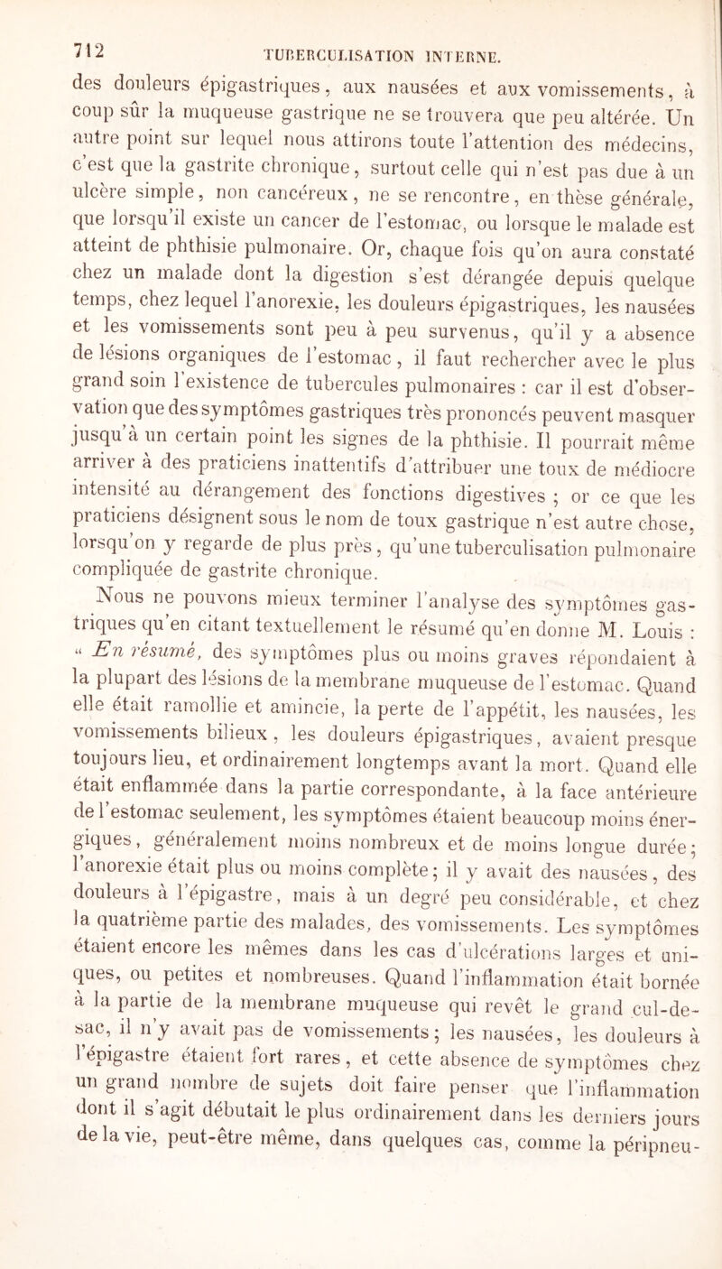 des douleurs épigastriques, aux nausées et aux vomissements, à coup sûr la muqueuse gastrique ne se trouvera que peu altérée. Un autre point sur lequel nous attirons toute 1 attention des médecins, c’est que la gastrite chronique, surtout celle qui n’est pas due à un ulceie simple, non cancéreux, ne se rencontre, en thèse générale, que lorsqu il existe un cancer de l'estomac, ou lorsque le malade est atteint de phthisie pulmonaire. Or, chaque lois qu’on aura constaté chez un malade dont la digestion s est dérangée depuis quelque temps, chez lequel 1 anorexie, les douleurs épigastriques, les nausées et les vomissements sont peu a peu survenus, qu’il y a absence de lésions organiques de l’estomac, il faut rechercher avec le plus grand soin 1 existence de tubercules pulmonaires : car il est d’obser¬ vation que des symptômes gastriques très prononcés peuvent masquer jusqu a un certain point les signes de la phthisie. Il pourrait même arriver a des praticiens inattentifs d attribuer une toux de médiocre intensité au dérangement des fonctions digestives ; or ce que les praticiens désignent sous le nom de toux gastrique n’est autre chose, lorsqu on y regarde de plus près , qu une tuberculisation pulmonaire compliquée de gastrite chronique. -Nous ne pouvons mieux terminer 1 analyse des symptômes gas¬ triques qu en citant textuellement le résumé qu’en donne M. Louis : u En i esume, des symptômes plus ou moins graves répondaient à la plupart des lésions de la membrane muqueuse de l’estomac. Quand elle était ramollie et amincie, la perte de l’appétit, les nausées, les vomissements bilieux, les douleurs épigastriques, avaient presque toujours heu, et ordinairement longtemps avant la mort. Quand elle était enflammee dans la partie correspondante, à la face antérieure de 1 estomac seulement, les symptômes étaient beaucoup moins éner¬ giques, généralement moins nombreux et de moins longue durée i 1 anorexie était plus ou moins complète; il y avait des nausées, des douleurs à l’épigastre, mais à un degré peu considérable, et chez la quatrième partie des malades, des vomissements. Les symptômes étaient encore les mêmes dans les cas d’ulcérations larges et uni¬ ques, ou petites et nombreuses. Quand l’inflammation était bornée à la partie de la membrane muqueuse qui revêt le grand cul-de- sac, il ny avait pas de vomissements; les nausées, les douleurs à 1 épigastre étaient lort rares, et cette absence de symptômes chez un grand nombre de sujets doit faire penser que l’inflammation dont il s agit débutait le plus ordinairement dans les derniers jours de la vie, peut-être même, dans quelques cas, comme la péripneu-