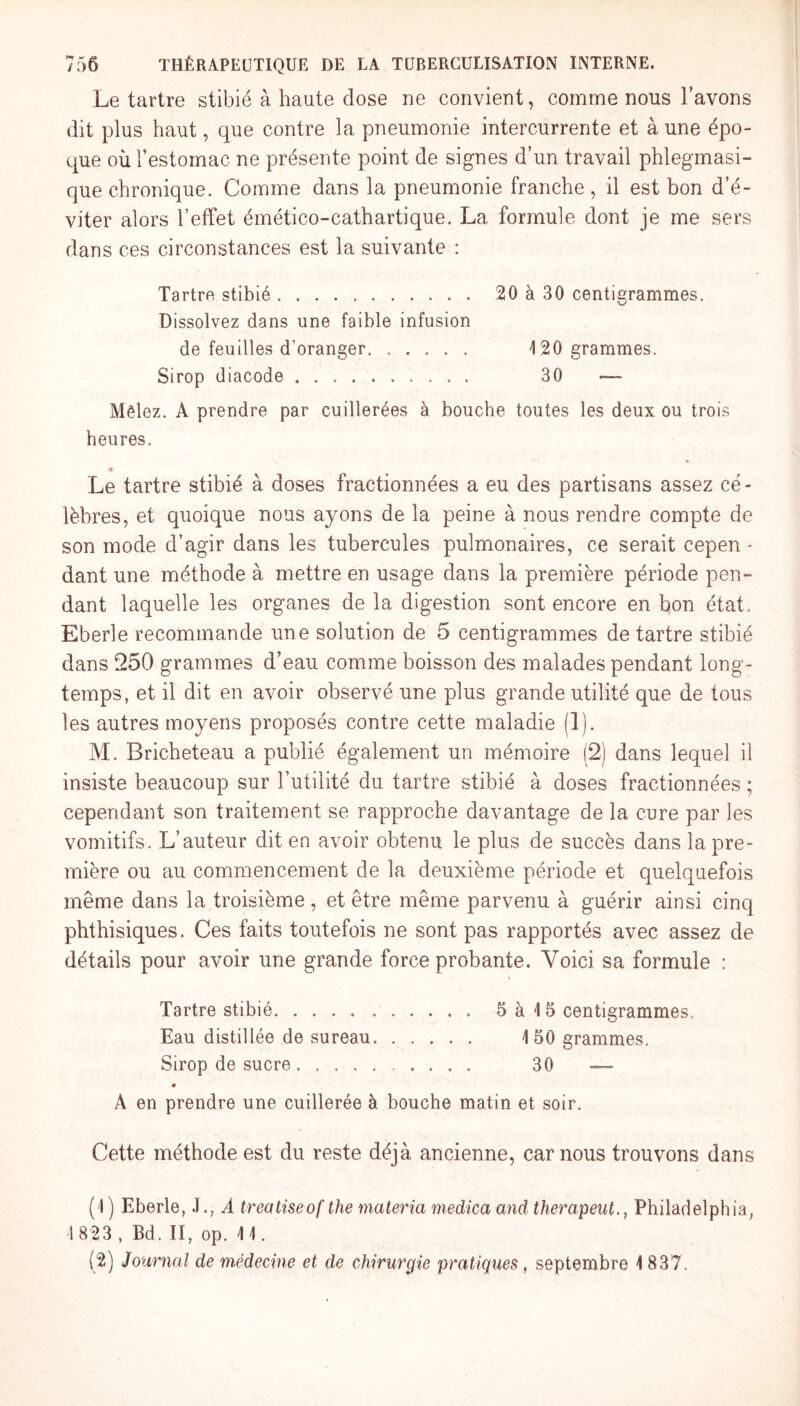 Le tartre stibié à haute dose ne convient, comme nous l’avons dit plus haut, que contre la pneumonie intercurrente et à une épo¬ que où l’estomac ne présente point de signes d’un travail phlegmasi- que chronique. Comme dans la pneumonie franche , il est bon d’é¬ viter alors l’effet émético-cathartique. La formule dont je me sers dans ces circonstances est la suivante : Tartre stibié. 20 à 30 centigrammes. Dissolvez dans une faible infusion de feuilles d’oranger. 120 grammes. Sirop diacode. 30 — Mêlez. A prendre par cuillerées à bouche toutes les deux ou trois heures. m Le tartre stibié à doses fractionnées a eu des partisans assez cé¬ lèbres, et quoique nous ayons de la peine à nous rendre compte de son mode d’agir dans les tubercules pulmonaires, ce serait cepen¬ dant une méthode à mettre en usage dans la première période pen¬ dant laquelle les organes de la digestion sont encore en bon état. Eberle recommande une solution de 5 centigrammes détartré stibié dans 250 grammes d’eau comme boisson des malades pendant long¬ temps, et il dit en avoir observé une plus grande utilité que de tous les autres moyens proposés contre cette maladie (1). M. Bricheteau a publié également un mémoire (2) dans lequel il insiste beaucoup sur l’utilité du tartre stibié à doses fractionnées ; cependant son traitement se rapproche davantage de la cure par les vomitifs. L’auteur dit en avoir obtenu le plus de succès dans la pre¬ mière ou au commencement de la deuxième période et quelquefois même dans la troisième, et être même parvenu à guérir ainsi cinq phthisiques. Ces faits toutefois ne sont pas rapportés avec assez de détails pour avoir une grande force probante. Voici sa formule : Tartre stibié.. 5 à 15 centigrammes. Eau distillée de sureau. 150 grammes. Sirop de sucre. .... 30 — ♦ À en prendre une cuillerée à bouche matin et soir. Cette méthode est du reste déjà ancienne, car nous trouvons dans (1 ) Eberle, J., A treatiseof the materia medica and therapeut., Philadelphia, 1 823 , Bd. II, op. 11. (2) Journal de médecine et de chirurgie pratiquer, septembre 1837.