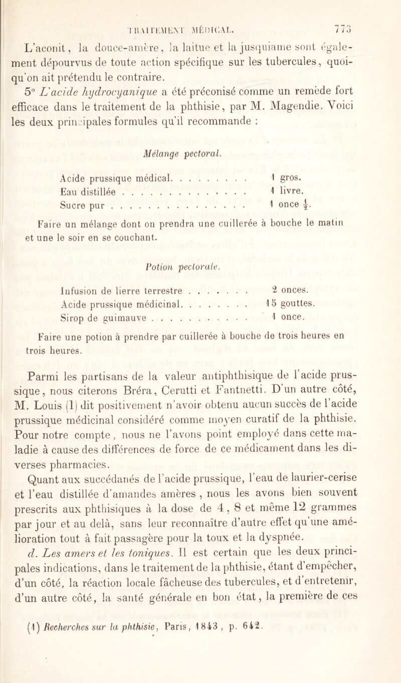 L’aconit, la douce-amère, 3 a laitue et la jusquiame sont égale¬ ment dépourvus de toute action spécifique sur les tubercules, quoi¬ qu’on ait prétendu le contraire. 5° L'acide hydrocyanique a été préconisé comme un remède tort efficace dans le traitement de la phthisie, par 1VI. Magendie. Voici les deux principales formules qu’il recommande : Mélange pectoral. Acide prussique médical. I gros. Eau distillée . 4 livre. Sucre pur. i once Faire un mélange dont on prendra une cuillerée à bouche le matin et une le soir en se couchant. Potion pectorale. infusion de lierre terrestre. 2 onces. Acide prussique médicinal. '15 gouttes. Sirop de guimauve. 1 once. Faire une potion à prendre par cuillerée à bouche de trois heures en trois heures. Parmi les partisans de la valeur antiphthisique de 1 acide prus¬ sique, nous citerons Bréra, Cerutti et Fantnetti. D un autre côté, M. Louis (1) dit positivement n’avoir obtenu aucun succès de 1 acide prussique médicinal considéré comme moyen curatif de la phthisie. Pour notre compte, nous ne l’avons point employé dans cette ma¬ ladie à cause des différences de force de ce médicament dans les di¬ verses pharmacies. Quant aux succédanés de l’acide prussique, l’eau de laurier-cerise et l’eau distillée d’amandes amères , nous les avons bien souvent prescrits aux phthisiques à la dose de 4,8 et même 12 grammes par jour et au delà, sans leur reconnaître d’autre effet qu une amé¬ lioration tout à fait passagère pour la toux et la dyspnée. d. Les amers et les toniques. Il est certain que les deux princi¬ pales indications, dans le traitement de la phthisie, étant d empêcher, d’un côté, la réaction locale fâcheuse des tubercules, et d entretenir, d’un autre côté, la santé générale en bon état, la première de ces (!) Recherches sur la phthisie, Pans, 1843, p. 642.