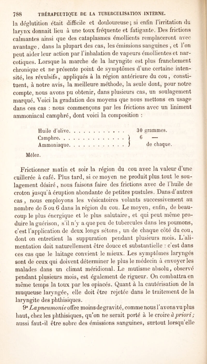 la déglutition était difficile et douloureuse; si enfin l’irritation du larynx donnait lieu à une toux fréquente et fatigante. Des frictions calmantes ainsi que des cataplasmes émollients remplaceront avec avantage, dans la plupart des cas, les émissions sanguines , et Ton peut aider leur action par l’inhalation de vapeurs émollientes et nar¬ cotiques. Lorsque la marche de la laryngite est plus franchement chronique et ne présente point de symptômes d’une certaine inten¬ sité, les révulsifs, appliqués à la région antérieure du cou, consti¬ tuent, à notre avis, la meilleure méthode, la seule dont, pour notre compte, nous avons pu obtenir, dans plusieurs cas, un soulagement marqué. Voici la gradation des moyens que nous mettons en usage dans ces cas : nous commençons par les frictions avec un liniment ammoniacal camphré, dont voici la composition : Huile d’olive. 30 grammes. Camphre.) 6 — Ammoniaque.) de chaque. Mêlez. Frictionner matin et soir la région du cou avec la valeur d’une cuillerée à café. Plus tard, si ce moyen ne produit plus tout le sou¬ lagement désiré, nous faisons faire des frictions avec de l’huile de croton jusqu’à éruption abondante de petites pustules. Dans d’autres cas , nous employons les vésicatoires volants successivement au nombre de 5 ou 6 dans la région du cou. Le moyen, enfin, de beau¬ coup le plus énergique et le plus salutaire, et qui peut même pro¬ duire la guérison, s’il n’y a que peu de tubercules dans les poumons, c’est l’application de deux longs sétons , un de chaque côté du cou, dont on entretient la suppuration pendant plusieurs mois. L’ali¬ mentation doit naturellement être douce et substantielle : c’est dans ces cas que le laitage convient le mieux. Les symptômes laryngés sont de ceux qui doivent déterminer le plus le médecin à envoyer les malades dans un climat méridional. Le mutisme absolu, observé pendant plusieurs mois, est également de rigueur. On combattra en même temps la toux par les opiacés. Quant à la cautérisation de la muqueuse laryngée, elle doit être rejetée dans le traitement de la laryngite des phthisiques. 9° Lapneumonie offre moins de gravité, comme nous l’avons vu plus haut, chez les phthisiques, qu’on ne serait porté à le croire à priori ; aussi faut-il être sobre des émissions sanguines, surtout lorsqu’elle