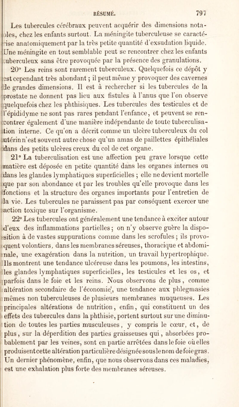 Les tubercules cérébraux peuvent acquérir des dimensions nota¬ bles, chez les enfants surtout. La méningite tuberculeuse se caracté¬ rise anatomiquement par la très petite quantité d’exsudation liquide. Une méningite en tout semblable peut se rencontrer chez les enfants :uberculeux sans être provoquée par la présence des granulations. 20° Les reins sont rarement tuberculeux. Quelquefois ce dépôt y 5st cependant très abondant ; il peut même y provoquer des cavernes de grandes dimensions. Il est à rechercher si les tubercules de la prostate ne donnent pas lieu aux fistules à l’anus que l’on observe quelquefois chez les phthisiques. Les tubercules des testicules et de l’épididyme ne sont pas rares pendant l’enfance, et peuvent se ren¬ contrer également d’une manière indépendante de toute tuberculisa¬ tion interne. Ce qu’on a décrit comme un ulcère tuberculeux du col utérin n’est souvent autre chose qu’un amas de paillettes épithéliales dans des petits ulcères creux du col de cet organe. 21° La tuberculisation est une affection peu grave lorsque cette matière est déposée en petite quantité dans les organes internes ou dans les glandes lymphatiques superficielles ; elle ne devient mortelle que par son abondance et par les troubles qu’elle provoque dans les : fonctions et la structure des organes importants pour l’entretien de la vie. Les tubercules ne paraissent pas par conséquent exercer une action toxique sur l’organisme. 22° Les tubercules ont généralement une tendance à exciter autour d’eux des inflammations partielles; on n’y observe guère la dispo¬ sition à de vastes suppurations comme dans les scrofules ; ils provo¬ quent volontiers, dans les membranes séreuses, thoracique et abdomi¬ nale, une exagération dans la nutrition, un travail hypertrophique. Ils montrent une tendance ulcéreuse dans les poumons, les intestins, les glandes lymphatiques superficielles, les testicules et les os, et parfois dans le foie et les reins. Nous observons de plus, comme i altération secondaire de l’économie', une tendance aux phlegmasies mêmes non tuberculeuses de plusieurs membranes muqueuses. Les principales altérations de nutrition, enfin, qui constituent un des I effets des tubercules dans la phthisie, portent surtout sur une diminu¬ tion de toutes les parties musculeuses, y compris le cœur, et, de plus, sur la déperdition des parties graisseuses qui, absorbées pro¬ bablement par les veines, sont en partie arrêtées dans le foie où elles produisent cette altération particulière désignée sousle nom de foie gras. Un dernier phénomène, enfin, que nous observons dans ces maladies, est une exhalation plus forte des membranes séreuses.