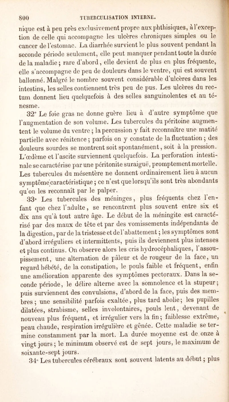 nique est à peu près exclusivement propre aux phthisiques, al excep¬ tion de celle qui accompagne les ulcères chroniques simples ou le cancer de l’estomac. La diarrhée survient le plus souvent pendant la seconde période seulement, elle peut manquer pendant toute la durée de la maladie ; rare d’abord, elle devient de plus en plus fréquente, elle s’accompagne de peu de douleurs dans le ventre, qui est souvent ballonné. Malgré le nombre souvent considérable d’ulcères dans les intestins, les selles contiennent très peu de pus. Les ulcères du rec¬ tum donnent lieu quelquefois a des selles sanguinolentes et au te- nesme. 32° Le foie gras ne donne guère lieu à d’autre symptôme que l’augmentation de son volume. Les tubercules du péritoine augmen¬ tent le volume du ventre ; la percussion y fait reconnaître une matité partielle avec rénitence ; parfois on y constate de la fluctuation ; des douleurs sourdes se montrent soit spontanément, soit à la pression. L'œdème et l’ascite surviennent quelquefois. La perforation intesti¬ nale se caractérise par une péritonite suraiguë, promptement mortelle. Les tubercules du mésentère ne donnent ordinairement lieu à aucun symptôme caractéristique 5 ce n est que lorsqu ils sont très abondants qu’on les reconnaît par le palper. 33° Les tubercules des méninges, plus fréquents chez l’en¬ fant que chez l’adulte, se rencontrent plus souvent entre six et dix ans qu’à tout autre âge. Le début de la méningite est caracté¬ risé par des maux de tête et par des vomissements indépendants de la digestion, par de la tristesse et de l’abattement ; les symptômes sont d’abord irréguliers et intermittents, puis ils deviennent plus intenses et plus continus. On observe alors les cris hydrocéphaliques, l’assou¬ pissement, une alternation de pâleur et de rougeur de la face, un regard hébété, de la constipation, le pouls faible et fréquent, enfin une amélioration apparente des symptômes pectoraux. Dans la se¬ conde période, le délire alterne avec la somnolence et la stupeur; puis surviennent des convulsions, d’abord de la face, puis des mem¬ bres ; une sensibilité parfois exaltée, plus tard abolie; les pupilles dilatées, strabisme, selles involontaires, pouls lent, devenant de nouveau plus fréquent, et irrégulier vers la fin; faiblesse extreme, peau chaude, respiration irrégulière et gênée. Cette maladie se ter¬ mine constamment par la mort. La durée moyenne est de onze à vingt jours ; le minimum observé est de sept jours, le maximum de soixante-sept jours. 34° Les tubercules cérébraux sont souvent latents au début ; plus