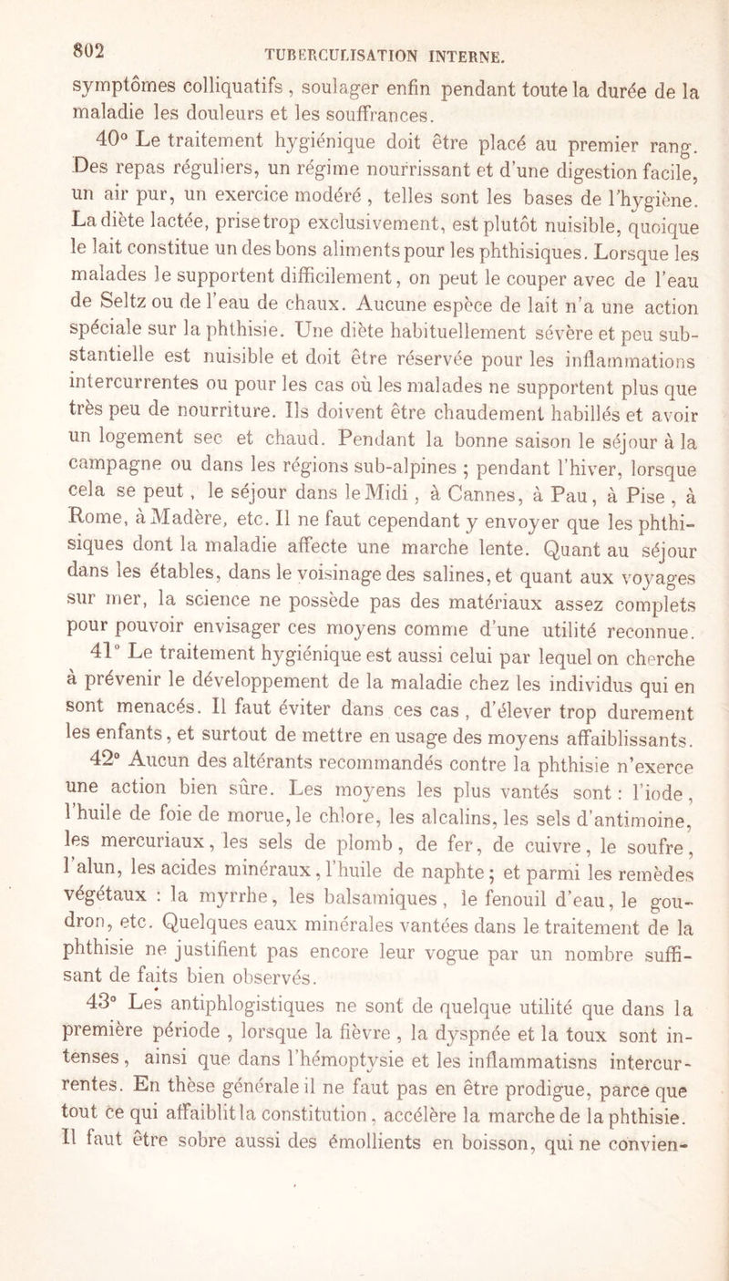 symptômes colliquatifs , soulager enfin pendant toute la durée de la maladie les douleurs et les souffrances. 40° Le traitement hygiénique doit être placé au premier rang. Des repas réguliers, un régime nourrissant et d’une digestion facile, un air pur, un exercice modéré , telles sont les bases de l’hygiène. La dicte lactce, prise trop exclusivement, est plutôt nuisible, quoique le lait constitue un des bons aliments pour les phthisiques. Lorsque les malades le supportent difficilement, on peut le couper avec de l’eau de Seltz ou de l’eau de chaux. Aucune espèce de lait n’a une action spéciale sur la phthisie. Une diète habituellement sévère et peu sub¬ stantielle est nuisible et doit être réservée pour les inflammations intercurrentes ou pour les cas où les malades ne supportent plus que très peu de nourriture. Ils doivent être chaudement habillés et avoir un logement sec et chaud. Pendant la bonne saison le séjour à la campagne ou dans les régions sub-alpines ; pendant l’hiver, lorsque cela se peut, le séjour dans le Midi, à Cannes, à Pau, à Pise , à Rome, à Madère, etc. Il ne faut cependant y envoyer que les phthi¬ siques dont la maladie affecte une marche lente. Quant au séjour dans les étables, dans le voisinage des salines, et quant aux voyages sur mer, la science ne possède pas des matériaux assez complets pour pouvoir envisager ces moyens comme d’une utilité reconnue. 4L Le traitement hygiénique est aussi celui par lequel on cherche à prévenir le développement de la maladie chez les individus qui en sont menacés. Il faut éviter dans ces cas , d’élever trop durement les enfants, et surtout de mettre en usage des moyens affaiblissants. 42° Aucun des altérants recommandés contre la phthisie n’exerce une action bien sûre. Les moyens les plus vantés sont : l’iode, l’huile de foie de morue, le chlore, les alcalins, les sels d’antimoine, les mercuriaux, les sels de plomb, de fer, de cuivre, le soufre, l’alun, les acides minéraux, l’huile de naphte; et parmi les remèdes végétaux : la myrrhe, les balsamiques, le fenouil d’eau, le gou¬ dron, etc. Quelques eaux minérales vantées dans le traitement de la phthisie ne justifient pas encore leur vogue par un nombre suffi¬ sant de faits bien observés. * 43° Les antiphlogistiques ne sont de quelque utilité que dans la première période , lorsque la fièvre , la dyspnée et la toux sont in¬ tenses, ainsi que dans l’hémoptysie et les inflammatisns intercur¬ rentes. En thèse générale il ne faut pas en être prodigue, parce que tout ce qui affaiblitla constitution, accélère la marche de la phthisie. Il faut être sobre aussi des émollients en boisson, qui ne convien-