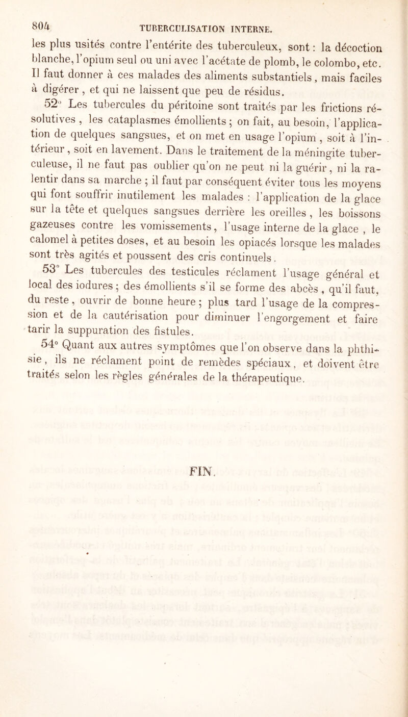 les plus usités contre l’entérite des tuberculeux, sont : la décoction blanche, l’opium seul ou uni avec l’acétate de plomb, le Colombo, etc. 11 faut donner à ces malades des aliments substantiels, mais faciles à digérer , et qui ne laissent que peu de résidus. 52’ Les tubercules du péritoine sont traités par les frictions ré¬ solutives , les cataplasmes émollients ; on fait, au besoin, l’applica¬ tion de quelques sangsues, et on met en usage l’opium , soit à l’in¬ térieur , soit en lavement. Dans le traitement de la méningite tuber¬ culeuse, il ne faut pas oublier qu on ne peut ni la guérir, ni la ra¬ lenti! dans sa marche ^ il faut par conséquent éviter tous les moyens qui font souffrir inutilement les malades : l’application de la glace sur 1a. tête et quelques sangsues derrière les oreilles , les boissons gazeuses contre les vomissements, l’usage interne de la glace , le calomel à petites doses, et au besoin les opiacés lorsque les malades sont très agités et poussent des cris continuels. 53° Les tubercules des testicules réclament l’usage général et local des iodures ; des émollients s’il se forme des abcès , qu’il faut, du reste, ouvrir de bonne heure ; plus tard, l’usage de la compres¬ sion et de la cautérisation pour diminuer 1 engorgement et faire tarir la suppuration des fistules. o4° Quant aux autres symptômes que l’on observe dans la phthi¬ sie , ils ne réclament point de remèdes spéciaux, et doivent être traités selon les règles générales de la thérapeutique.