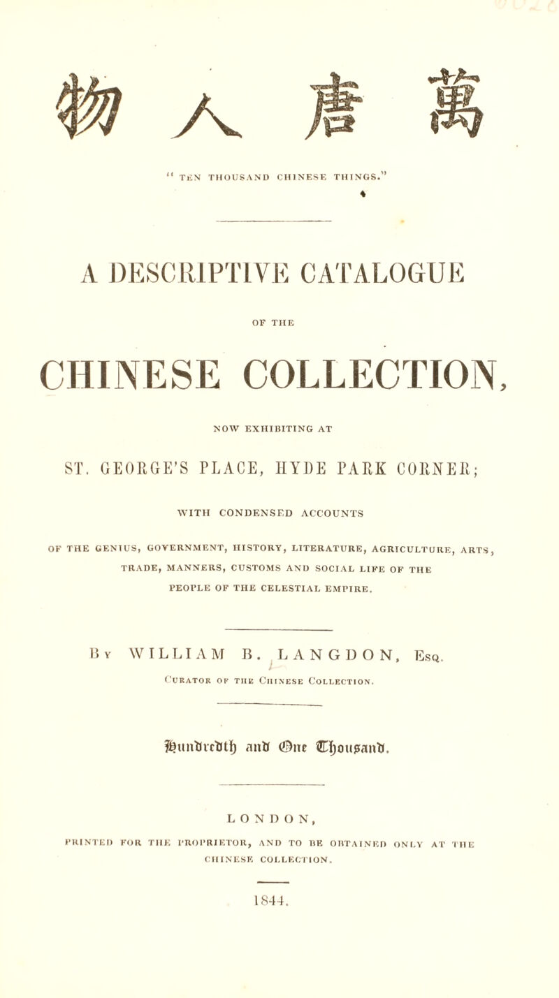 A DESCRIPTIVE CATALOGUE OF THE CHINESE COLLECTION, NOW EXHIBITING AT ST. GEORGE’S PLACE, HYDE PARK CORNER; WITH CONDENSED ACCOUNTS OF THE GENIUS, GOVERNMENT, HISTORY, LITERATURE, AGRICULTURE, ARTS, TRADE, MANNERS, CUSTOMS AND SOCIAL LIFE OF THE PEOFLE OF THE CELESTIAL EMPIRE. B v WILLIAM B. LANGDON, Esq. Curator op the Chinese Collection. antt (0ne CfjotipanK. LONDON, PRINTED FOR THE PROPRIETOR, AND TO BE OBTAINED ONLY AT THE CHINESE COLLECTION. 1844.