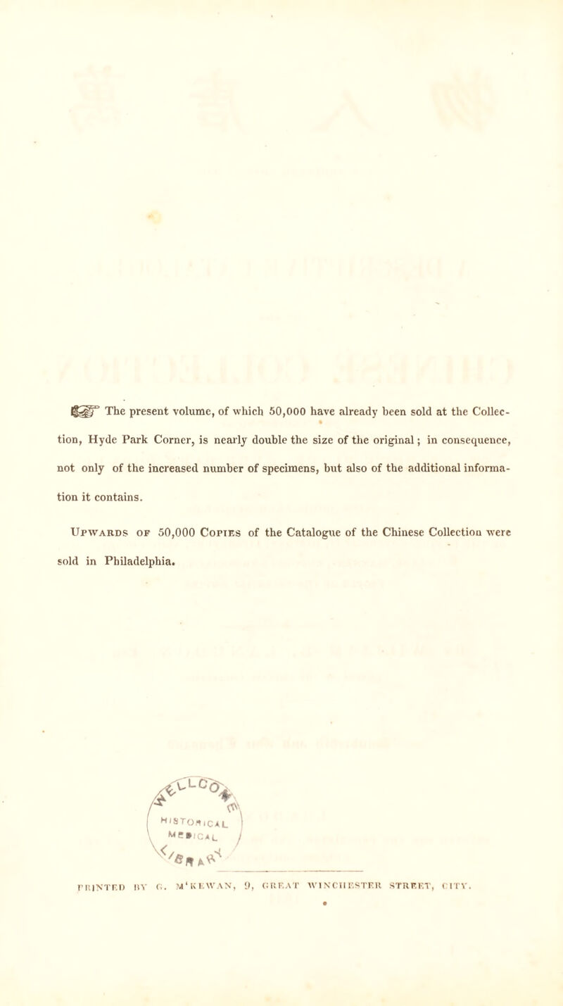 The present volume, of which 50,000 have already been sold at the Collec- tion, Hyde Park Corner, is nearly double the size of the original; in consequence, not only of the increased number of specimens, but also of the additional informa- tion it contains. Upwards of 50,000 Copies of the Catalogue of the Chinese Collection were sold in Philadelphia. r hinted |!Y (•;. m'kkvvan, 9, grf.at Winchester street, citv.