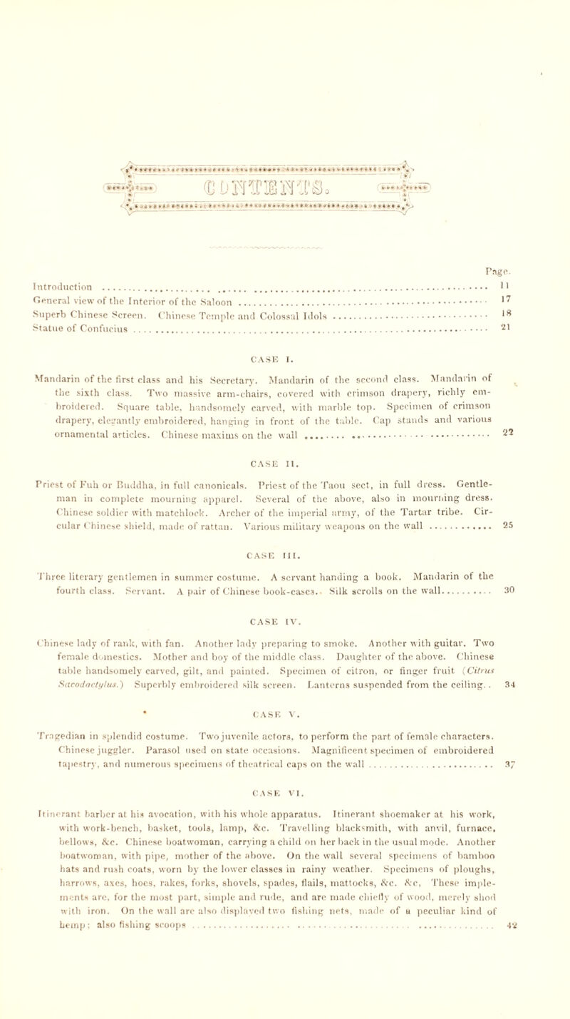 D DmPIBSm ^)o Pago. Introduction H General view of the Interior of the Saloon 17 Superb Chinese Screen. Chinese Temple and Colossal Idols Statue of Confucius 21 CASE I. Mandarin of the first class and his Secretary. Mandarin of the second class. Mandarin of the sixth class. Two massive arm-chairs, covered with crimson drapery, richly em- broidered. Square table, handsomely carved, with marble top. Specimen of crimson drapery, elegantly embroidered, hanging in front of the table. Cap stands and various ornamental articles. Chinese maxims on the wall CASE II. Priest of Fuh or Buddha, in full canonicals. Priest of the Taou sect, in full dress. Gentle- man in complete mourning apparel. Several of the above, also in mourning dress. Chinese soldier with matchlock. Archer of the imperial army, of the Tartar tribe. Cir- cular Chinese shield, made of rattan. Various military weapons on the wall 25 CASE ill. Three literary gentlemen in summer costume. A servant handing a book. Mandarin of the fourth class. Servant. A pair of Chinese book-cases. Silk scrolls on the wall 30 CASE IV. Chinese lady of rank, with fan. Another lady preparing to smoke. Another with guitar. Two female domestics. Mother and boy of the middle class. Daughter of the above. Chinese table handsomely carved, gilt, and painted. Specimen of citron, or finger fruit (Citrus Sacodactylus.) Superbly embroidered silk screen. Lanterns suspended from the ceiling.. 34 * CASE V. Tragedian in splendid costume. Two juvenile actors, to perform the part of female characters. Chinese juggler. Parasol used on state occasions. Magnificent specimen of embroidered tapestry, and numerous specimens of theatrical caps on the wall 3 CASE VI. Itinerant barber at his avocation, with his whole apparatus. Itinerant shoemaker at his work, with work-bench, basket, tools, lamp, &c. Travelling blacksmith, with anvil, furnace, bellows, &c. Chinese boatwoman, carrying a child on her back in the usual mode. Another boatwoman, with pipe, mother of the above. On the wall several specimens of bamboo hats and rush coats, worn by the lower classes in rainy weather. Specimens of ploughs, harrows, axes, hoes, rakes, forks, shovels, spades, flails, mattocks, &c. &c, These imple- ments are, for the most part, simple and rude, and are made chiefly of wood, merely shod with iron. On the wall arc also displayed two fishing nets, made of u peculiar kind of hemp : also fishing scoops 4*2