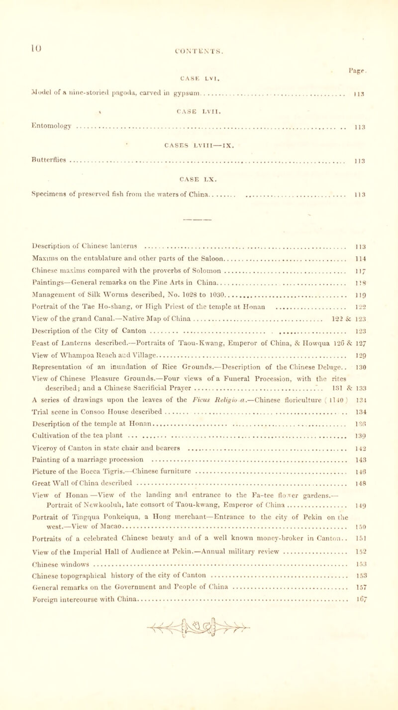 CONTENT S. Page. CASE LV|. Model of a nine-storied pagoda, carved in gypsum I is % CASE LVII. Entomology 113 Butterflies CASES LVII 1—IX. 113 CASE LX. Specimens of preserved fish from the waters of China.. . 113 Description of Chinese lanterns 113 Maxims on the entablature and other parts of the Saloon 114 Chinese maxims compared with the proverbs of Solomon 117 Paintings—General remarks on the Fine Arts in China 1 IS Management of Silk Worms described, No. 1028 to 1030 119 Portrait of the Tae Ho-shang, or High Priest of the temple at Honan 122 View of the grand Canal.—Native Map of China 122 Sc 123 Description of the City of Canton 123 Feast of Lanterns described.—Portraits of Taou-Kwang, Emperor of China, & Howqua 126 & 127 View of Whampoa Reach and Village 129 Representation of an inundation of Rice Grounds.—Description of the Chinese Deluge.. 130 View of Chinese Pleasure Grounds.—Four views of a Funeral Procession, with the rites described; and a Chinese Sacrificial Prayer ‘ . 131 & 133 A series of drawings upon the leaves of the Ficus Religiu a.—Chinese floriculture ( 1140) 131 Trial scene in Consoo House described 134 Description of the temple at Honan 136 Cultivation of the tea plant 139 Viceroy of Canton in state chair and bearers 142 Painting of a marriage procession 143 Picture of the Bocca Tigris.—Chinese furniture 146 Great Wall of China described 148 View of Honan—View of the landing and entrance to the Fa-tee flower gardens.— Portrait of Ncwkooluh, late consort of Taou-kwang, Emperor of China 119 Portrait of Tingqua Ponkciqua, a Hong merchant—Entrance to the city of Pekin on the west.—View of Macao 150 Portraits of a celebrated Chinese beauty and of a well known money-broker in Canton.. 151 View of the Imperial Hall of Audience at Pekin.—Annual military review 152 Chinese windows 153 Chinese topographical history of the city of Canton 153 General remarks on the Government and People of China 157 Foreign intercourse with China 1C7