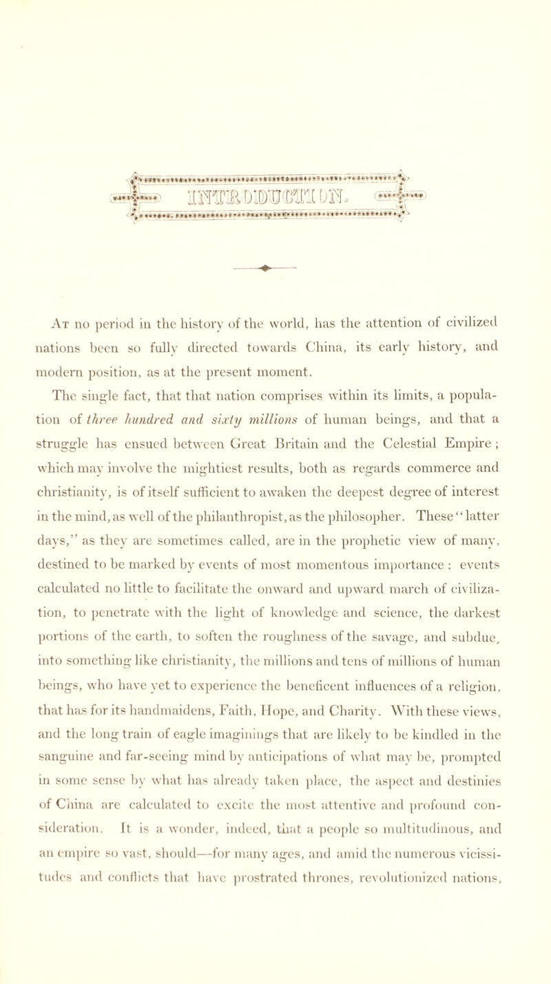 JE SfiSwpi!, -I- /«/ ———-—4^1 At no period in the liistory of the world, has the attention of civilized nations been so fully directed towards China, its early history, and modern position, as at the present moment. The single fact, that that nation comprises within its limits, a popula- tion of three hundred and sixty millions of human beings, and that a struggle has ensued between Great Britain and the Celestial Empire ; which may involve the mightiest results, both as regards commerce and Christianity, is of itself sufficient to awaken the deepest degree of interest in the mind, as well of the philanthropist, as the philosopher. These ‘ ‘ latter days,” as they are sometimes called, are in the prophetic view of many, destined to be marked by events of most momentous importance : events calculated no little to facilitate the onward and upward march of civiliza- tion, to penetrate with the light of knowledge and science, the darkest portions of the earth, to soften the roughness of the savage, and subdue, into something like Christianity, the millions and tens of millions of human beings, who have yet to experience the beneficent influences of a religion, that has for its handmaidens, Faith, Hope, and Charity. With these views, and the long train of eagle imaginings that are likely to be kindled in the sanguine and far-seeing mind by anticipations of what may be, prompted in some sense by what has already taken place, the aspect and destinies of China are calculated to excite the most attentive and profound con- sideration. It is a wonder, indeed, that a people so multitudinous, and an empire so vast, should—for many ages, and amid the numerous vicissi- tudes and conflicts that have prostrated thrones, revolutionized nations.