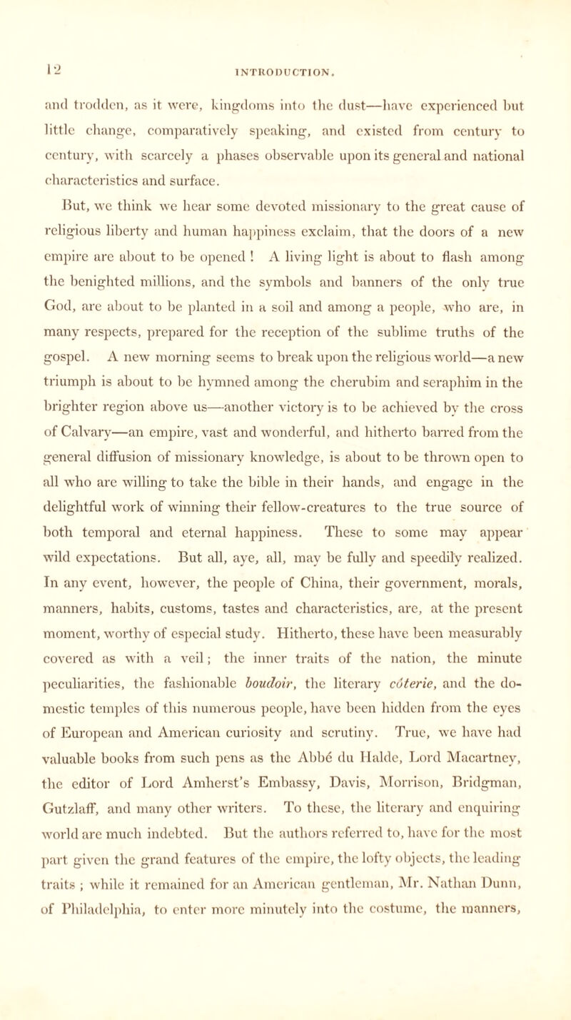 and trodden, as it were, kingdoms into the dust—have experienced but little change, comparatively speaking, and existed from century to century, with scarcely a phases observable upon its general and national characteristics and surface. But, we think we hear some devoted missionary to the great cause of religious liberty and human happiness exclaim, that the doors of a new empire are about to be opened ! A living light is about to flash among the benighted millions, and the symbols and banners of the only true God, are about to be planted in a soil and among a people, who are, in many respects, prepared for the reception of the sublime truths of the gospel. A new morning seems to break upon the religious world—anew triumph is about to be hymned among the cherubim and seraphim in the brighter region above us—another victory is to be achieved bv the cross of Calvary—an empire, vast and wonderful, and hitherto barred from the general diffusion of missionary knowledge, is about to be thrown open to all who are willing to take the bible in their hands, and engage in the delightful work of winning their fellow-creatures to the true source of both temporal and eternal happiness. These to some may appear wild expectations. But all, aye, all, may be fully and speedily realized. In any event, however, the people of China, their government, morals, manners, habits, customs, tastes and characteristics, are, at the present moment, worthy of especial study. Hitherto, these have been measurably covered as with a veil; the inner traits of the nation, the minute peculiarities, the fashionable boudoir, the literary coterie, and the do- mestic temples of this numerous people, have been hidden from the eyes of European and American curiosity and scrutiny. True, we have had valuable books from such pens as the Abbe du Haldc, Lord Macartney, the editor of Lord Amherst’s Embassy, Davis, Morrison, Bridgman, Gutzlaff, and many other writers. To these, the literary and enquiring world are much indebted. But the authors referred to, have for the most part given the grand features of the empire, the lofty objects, the leading traits ; while it remained for an American gentleman, Mr. Nathan Dunn, of Philadelphia, to enter more minutely into the costume, the manners,