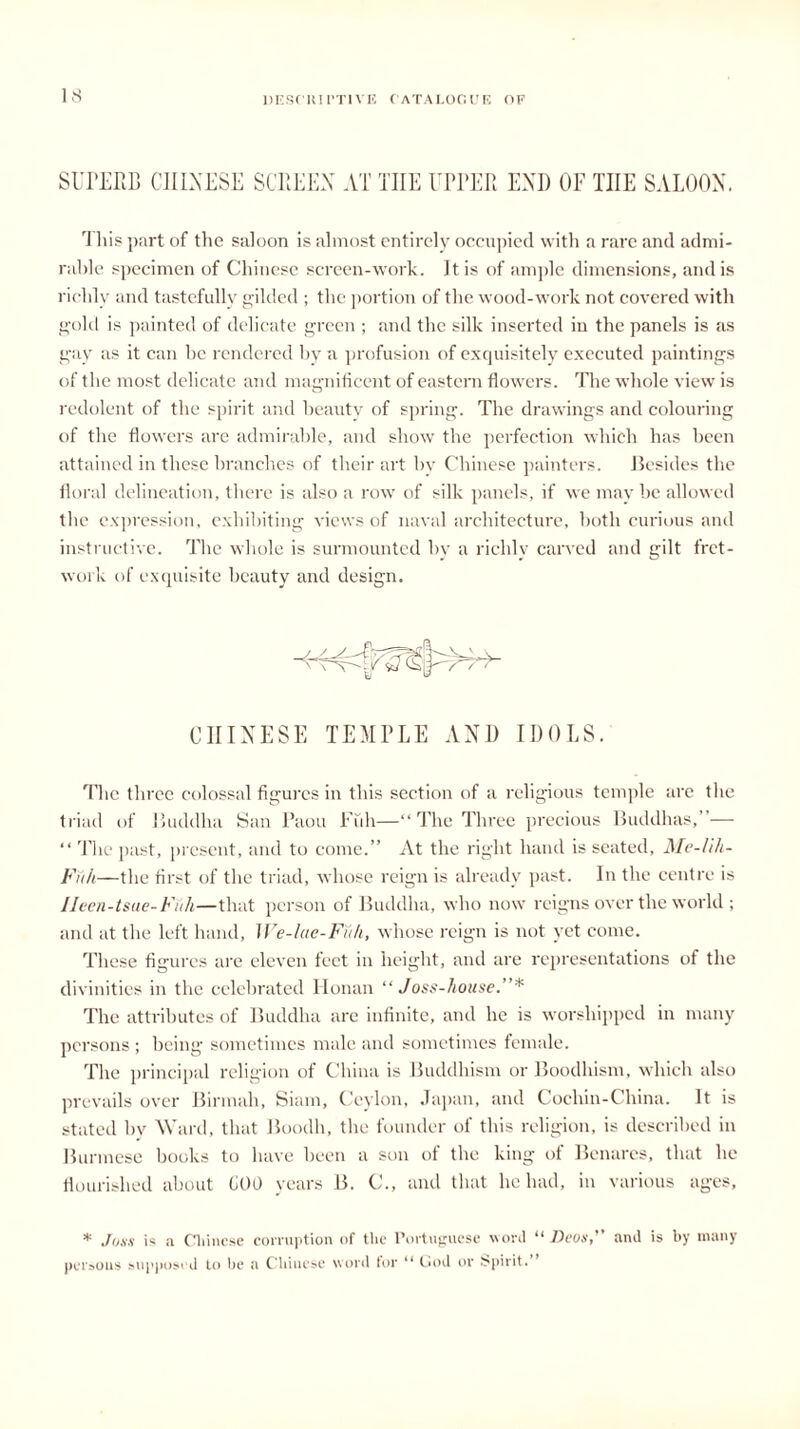SUPERB CHINESE SCREEN AT THE UPPER END OF THE SALOON. This part of the saloon is almost entirely occupied with a rare and admi- rable specimen of Chinese screen-work. It is of ample dimensions, and is richly and tastefully gilded ; the portion of the wood-work not covered with gold is painted of delicate green ; and the silk inserted in the panels is as gay as it can he rendered by a profusion of exquisitely executed paintings of the most delicate and magnificent of eastern flowers. The whole view is redolent of the spirit and beauty of spring. The drawings and colouring of the flowers are admirable, and show the perfection which has been attained in these branches of their art hv Chinese painters. Besides the floral delineation, there is also a row of silk panels, if we may be allowed the expression, exhibiting views of naval architecture, both curious and instructive. The whole is surmounted by a richly carved and gilt fret- work of exquisite beauty and design. CHINESE TEMPLE AND IDOLS. The three colossal figures in this section of a religious temple are the triad of Buddha San Paou Fuh—“ The Three precious Buddhas,”— “ The past, present, and to come.” At the right hand is seated, Me-lih- Fu/i—the first of the triad, whose reign is already past. In the centre is Ileen-tsue-Fuh—that person of Buddha, who now reigns over the world ; and at the left hand, We-lae-Fuh, whose reign is not yet come. These figures are eleven feet in height, and are representations of the divinities in the celebrated Honan “Joss-house.”* The attributes of Buddha are infinite, and he is worshipped in many persons ; being sometimes male and sometimes female. The principal religion of China is Buddhism or Boodhism, which also prevails over Birmah, Siam, Ceylon, Japan, and Cochin-China. It is stated by Ward, that Boodh, the founder of this religion, is described in Burmese books to have been a son of the king of Benares, that he flourished about COO years B. C., and that lie had, in various ages, * Joss is a Chinese corruption of tire Portuguese wool “ Devs,” and is by many persons supposed to be a Chinese word for “ God or Spirit.