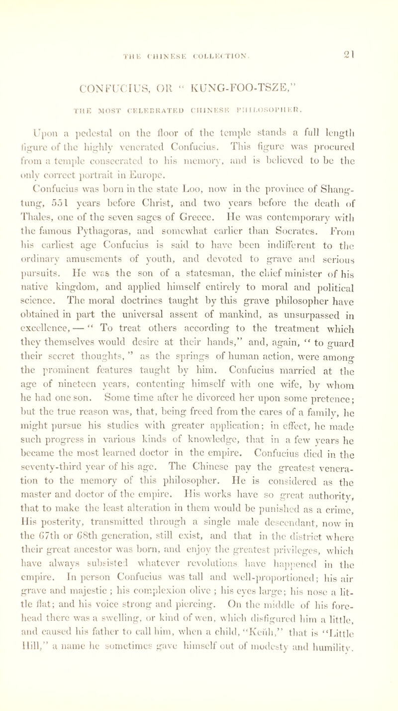 CONFUCIUS, OK “ KUNG-FOO-TSZE,” THE MOST CELEBKATED CHINESE Pill I.OSOIMI E ll. Upon a pedestal on tlie floor of the temple stands a full length figure of the highly venerated Confucius. This figure was procured from a temple consecrated to his memory, and is believed to be the only correct portrait in Europe. Confucius was born in the state Loo, now in the province of Shang- tung, 551 years before Christ, and two years before the death of Thales, one of the seven sages of Greece. He was contemporary with the famous Pythagoras, and somewhat earlier than Socrates. From his earliest age Confucius is said to have been indifferent to the ordinary amusements of youth, and devoted to grave and serious pursuits. lie was the son of a statesman, the chief minister of his native kingdom, and applied himself entirely to moral and political science. The moral doctrines taught by this grave philosopher have obtained in part the universal assent of mankind, as unsurpassed in excellence, — “ To treat others according to the treatment which they themselves would desire at their hands,” and, again, “ to guard their secret thoughts, ” as the springs of human action, were among the prominent features taught by him. Confucius married at the age of nineteen years, contenting himself with one wife, by whom he had one son. Some time after he divorced her upon some pretence; but the tine reason was, that, being freed from the cares of a family, he might pursue his studies with greater application; in effect, he made such progress in various kinds of knowledge, that in a few years he became the most learned doctor in the empire. Confucius died in the seventy-third year of his age. The Chinese pay the greatest venera- tion to the memory of this philosopher. He is considered as the master and doctor of the empire. Ilis works have so great authority that to make the least alteration in them would be punished as a crime. His posterity, transmitted through a single male descendant, now in the G7th or G8th generation, still exist, and that in the district where their great ancestor was born, and enjoy the greatest privileges, which have always subsisted whatever revolutions have happened in the empire. In person Confucius was tall and well-proportioned; his air grave and majestic ; his complexion olive ; his eyes large; his nose a lit- tle flat; and his voice strong and piercing. On the middle of his fore- head there was a swelling, or kind of wen, which disfigured him a little, and caused his father to call him, when a child, “Refill,” that is “Little Hill,” a name he sometimes gave himself out of modesty and humilitv.