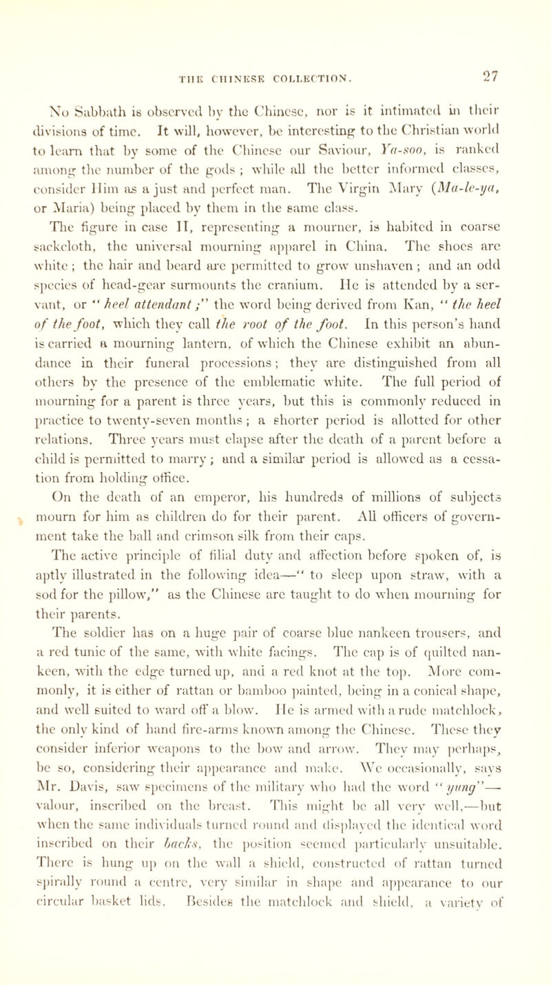 No Sabbath is observed by the Chinese, nor is it intimated in their divisions of time. It will, however, be interesting to the Christian world to learn that by some of the Chinese our Saviour, Ya-soo, is ranked among the number of the gods ; while all the better informed classes, consider Him as a just and perfect man. The Virgin Mary (Ma-le-ya, or Maria) being placed by them in the same class. The figure in case IT, representing a mourner, is habited in coarse sackcloth, the universal mourning apparel in China. The shoes arc white; the hair and beard are permitted to grow unshaven; and an odd species of head-gear surmounts the cranium. He is attended by a ser- vant, or “ heel attendantthe word being derived from Kan, the heel of the foot, which they call the root of the foot. In this person’s hand is carried a mourning lantern, of which the Chinese exhibit an abun- dance in their funeral processions; they are distinguished from all others bv the presence of the emblematic white. The full period of mourning for a parent is three years, but this is commonly reduced in practice to twenty-seven months ; a shorter period is allotted for other relations. Three years must elapse after the death of a parent before a child is permitted to marry; and a similar period is allowed as a cessa- tion from holding office. On the death of an emperor, his hundreds of millions of subjects mourn for him as children do for their parent. All officers of govern- ment take the ball and crimson silk from their caps. The active principle of filial duty and affection before spoken of, is aptly illustrated in the following idea—“ to sleep upon straw, with a sod for the pillow,” as the Chinese are taught to do when mourning for their parents. The soldier has on a huge pair of coarse blue nankeen trousers, and a red tunic of the same, with white facings. The cap is of quilted nan- keen, with the edge turned up, and a red knot at the top. More com- monly, it is either of rattan or bamboo painted, being in a conical shape, and well suited to ward off a blow. He is armed with a rude matchlock, the only kind of hand fire-arms known among the Chinese. These they consider inferior weapons to the bow and arrow. They may perhaps, be so, considering their appearance and make. We occasionally, says Mr. Davis, saw specimens of the military who had the word “ yang”— valour, inscribed on the breast. This might be all very well,—but when the same individuals turned round and displaced the identical word inscribed on their backs, the position seemed particularly unsuitable. There is hung up on the wall a shield, constructed of rattan turned spirally round a centre, very similar in shape and appearance to our circular basket lids. Besides the matchlock and shield, a variety of