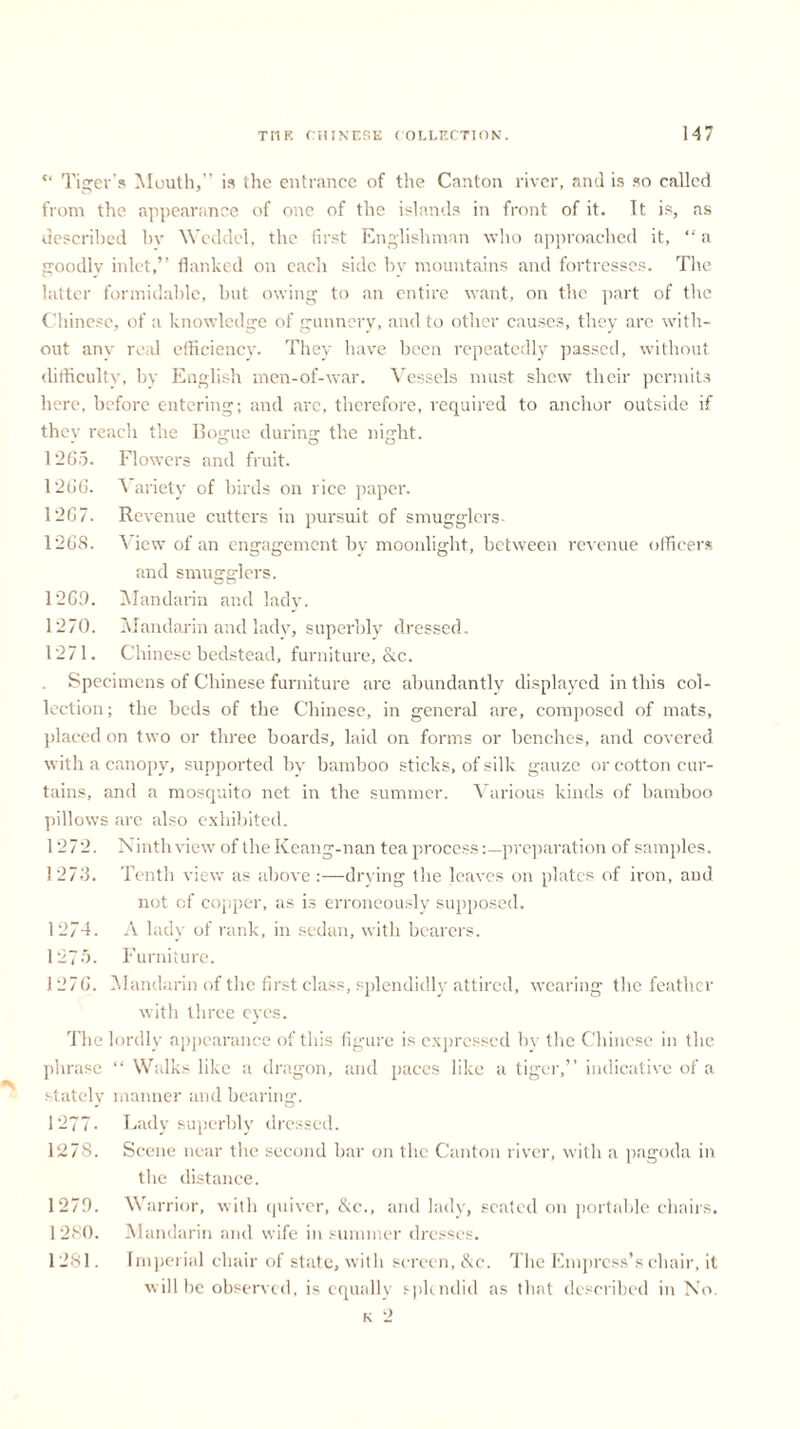 *' Tiger’s Mouth,” is the entrance of the Canton river, and is so called from the appearance of one of the islands in front of it. Tt is, as described hv Weddel, the first Englishman who approached it, “ a goodly inlet,” flanked on each side by mountains and fortresses. The latter formidable, but owing to an entire want, on the part of the Chinese, of a knowledge of gunnery, and to other causes, they are with- out any real efficiency. They have been repeatedly passed, without difficulty, by English men-of-war. Vessels must shew their permits here, before entering; and are, therefore, required to anchor outside if they reach the Bogue during the night. 1265. Flowers and fruit. 1266. Variety of birds on l ice paper. 1267. Revenue cutters in pursuit of smugglers- 1268. View of an engagement by moonlight, between revenue officers and smugglers. 1269. Mandarin and lady. 1270. Mandarin and lady, superbly dressed. 1271. Chinese bedstead, furniture, &c. . Specimens of Chinese furniture are abundantly displayed in this col- lection; the beds of the Chinese, in general are, composed of mats, placed on two or three boards, laid on forms or benches, and covered with a canopy, supported by bamboo sticks, of silk gauze or cotton cur- tains, and a mosquito net in the summer. Various kinds of bamboo pillows are also exhibited. 1 272. Ninth view of the Keang-nan tea processpreparation of samples. 1276. Tenth view as above:—drying the leaves on plates of iron, and not of copper, as is erroneously supposed. 1274. A lady of rank, in sedan, with bearers. 1279. Furniture. 1276. Mandarin of the first class, splendidly attired, wearing the feather with three eyes. The lordly appearance of this figure is expressed by the Chinese in the phrase “ Walks like a dragon, and paces like a tiger,” indicative of a stately manner and bearing. 1277- Lady superbly dressed. 1278. Scene near the second bar on the Canton river, with a pagoda in the distance. Warrior, with quiver, &c., and lady, seated on portable chairs. Mandarin arid wife in summer dresses. Imperial chair of state, with screen, &c. The Empress’s chair, it will he observed, is equally splendid as that described in No. k 2 1279. 1280. 1281.