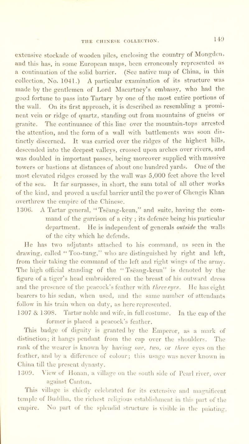 extensive stockade of wooden piles, enclosing the country of Mongden, and this has, in some European maps, been erroneously represented as a continuation of the solid barrier. (See native map of China, in this collection, No. 1041.) A particular examination of its structure was made by the gentlemen of Lord Macartney’s embassy, who had the good fortune to pass into Tartary by one of the most entire portions of the wall. On its first approach, it is described as resembling a promi- nent vein or ridge of quartz, standing out from mountains of gneiss or granite. The continuance of this line over the mountain-tops arrested the attention, and the form of a wall with battlements was soon dis- tinctly discerned. It was carried over the ridges of the highest hills, descended into the deepest valleys, crossed upon arches over rivers, and was doubled in important passes, being moreover supplied with massive towers or bastions at distances of about one hundred yards. One of the most elevated ridges crossed by the wall was 5,000 feet above the level of the sea. It far surpasses, in short, the sum total of all other works of the kind, and proved a useful barrier until the power of Ohengis Khan overthrew the empire of the Chinese. 1306. A Tartar general, “Tseang-keun,” and suite, having the com- mand of the garrison of a city ; its defence being his particular department. He is independent of generals outside the walls of the city which he defends. He has two adjutants attached to his command, as seen in the drawing, called “ Too-tung,” who are distinguished by right and left, from their taking the command of the left and right wings of the army. The high official standing of the “ Tseang-keun” is denoted by the figure of a tiger’s head embroidered on the breast of his outward dress and the presence of the peacock’s feather with three eyes. He has eight bearers to his sedan, when used, and the same number of attendants follow in Ids train when on duty, as here represented. 1307 & 1308. Tartar noble and wife, in full costume. In the cap of the former is placed a peacock’s feather. This badge of dignity is granted by the Emperor, as a mark of distinction; it hangs pendant from the cap over the shoulders. The rank of the wearer is known by having one, two, or three eyes on the feather, and by a difference of colour; tins usage was never known in China till the present dynasty. 1309. View of Honan, a village on the south side of Pearl river, over against Canton. rlhis village is chiefly celebrated for its extensive and magnificent temple of Buddha, the richest religious establishment in this part of the empire. No part of the splendid structure is visible in the painting,