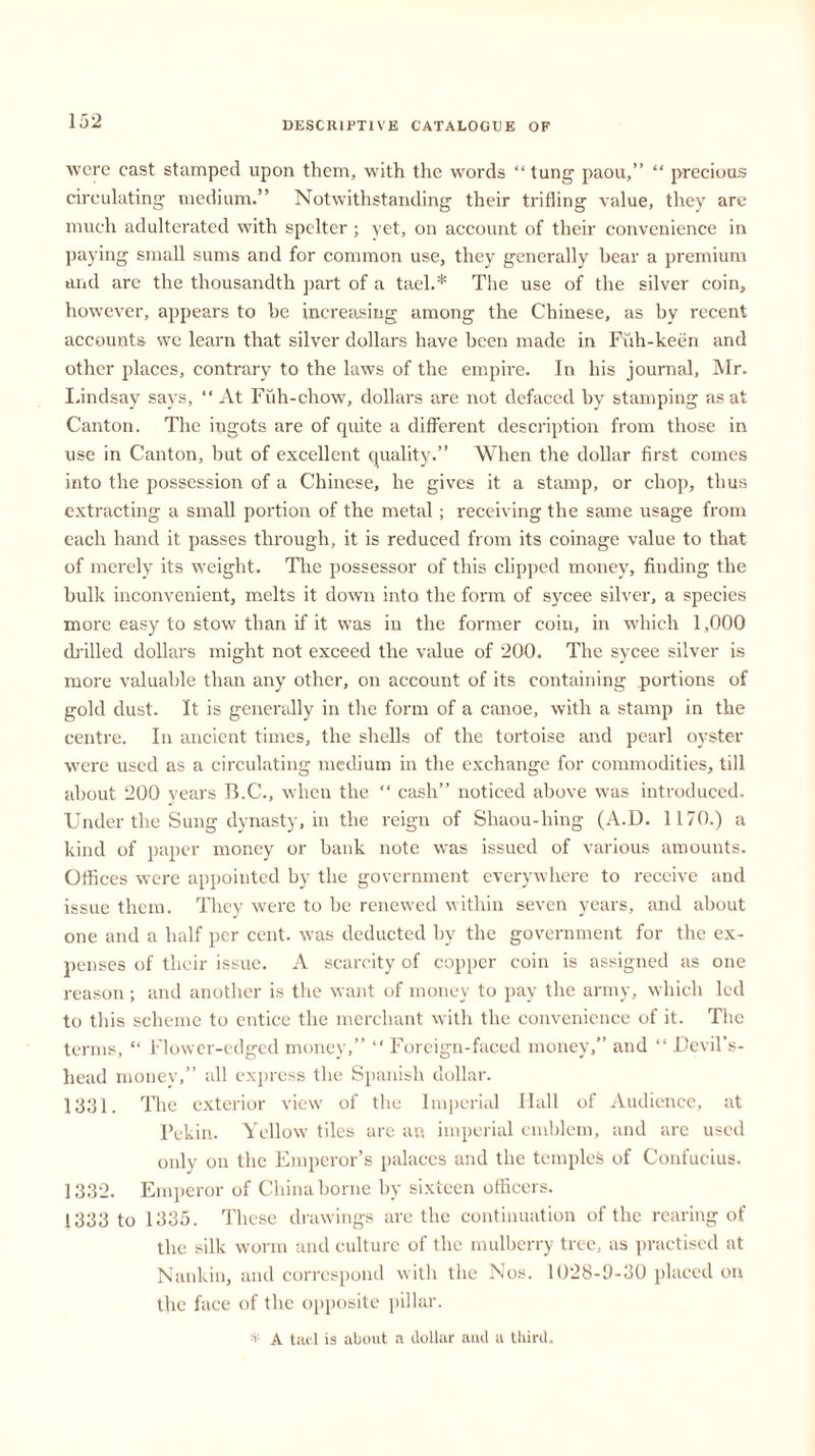 were cast stamped upon them, with the words “tung paou,” “ precious circulating medium.” Notwithstanding their trifling value, they are much adulterated with spelter ; yet, on account of their convenience in paying small sums and for common use, they generally bear a premium and are the thousandth part of a tael.* The use of the silver coin, however, appears to be increasing among the Chinese, as by recent accounts we learn that silver dollars have been made in Fuh-keen and other places, contrary to the laws of the empire. In his journal, Mr. Lindsay says, “At Fuh-chow, dollars are not defaced by stamping as at Canton. The ingots are of quite a different description from those in use in Canton, but of excellent quality.” When the dollar first comes into the possession of a Chinese, he gives it a stamp, or chop, thus extracting a small portion of the metal ; receiving the same usage from each hand it passes through, it is reduced from its coinage value to that of merely its weight. Tire possessor of this clipped money, finding the bulk inconvenient, melts it down into the form of sycee silver, a species more easy to stow than if it was in the former coin, in which 1,000 drilled dollars might not exceed the value of 200. The sycee silver is more valuable than any other, on account of its containing portions of gold dust. It is generally in the form of a canoe, with a stamp in the centre. In ancient times, the shells of the tortoise and pearl oyster were used as a circulating medium in the exchange for commodities, till about 200 vears B.C., when the “ cash” noticed above was introduced. Under the Sung dynasty, in the reign of Shaou-hing (A.D. 1170.) a kind of paper money or bank note was issued of various amounts. Offices were appointed by the government everywhere to receive and issue them. They were to be renewed within seven years, and about one and a half per cent, was deducted by the government for the ex- penses of their issue. A scarcity of copper coin is assigned as one reason ; and another is the want of money to pay the army, which led to this scheme to entice the merchant with the convenience of it. The terms, “ Flower-edged money,” “ Foreign-faced money,” and “ Devil’s- liead money,” all express the Spanish dollar. 1331. The exterior view' of the Imperial Hall of Audience, at Pekin. Yellow tiles are an imperial emblem, and are used only on the Emperor’s palaces and the temples of Confucius. 1332. Emperor of China borne by sixteen officers. 1333 to 1335. These drawings arc the continuation of the rearing of the silk worm and culture of the mulberry tree, as practised at Nankin, and correspond with the Nos. 1028-9-30 placed on the face of the opposite pillar. ■v A tael is about a dollar aud a third.