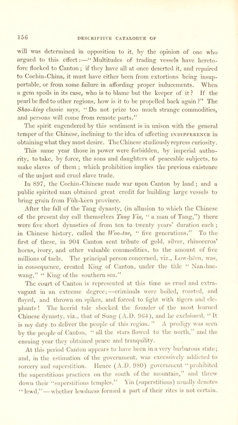 will was determined in opposition to it, by the opinion of one who argued to this effect:—“ Multitudes of trading vessels have hereto- fore flocked to Canton; if they have all at once deserted it, and repaired to Cochin-China, it must have either been from extortions being insup- portable, or from some failure in affording proper inducements. When a gem spoils in its case, who is to blame but the keeper of it ? If the pearl be fled to other regions, how is it to be propelled back again ?” The Shoo-king classic says, “ Do not prize too much strange commodities, and persons will come from remote parts.” The spirit engendered by this sentiment is in unison with the general temper of the Chinese, inclining to the idea of affecting indifference in obtaining what they most desire. The Chinese studiously repress curiosity. This same year those in power were forbidden, by imperial autho- rity, to take, by force, the sons and daughters of peaceable subjects, to make slaves of them ; which prohibition implies the previous existence of the unjust and cruel slave trade. In 897, the Cochin-Chinese made war upon Canton by land ; and a public spirited man obtained great credit for building large vessels to bring grain from Fuh-keen province. After the fall of the Tang dynasty, (in allusion to which the Chinese of the present day call themselves Tang Yin, “ a man of Tang,”) there were five short dynasties of from ten to twenty years’ duration each ; in Chinese history, called the Woo-tae, “ five generations.” To the first of these, in 904 Canton sent tribute of gold, silver, rhinoceros’ horns, ivory, and other valuable commodities, to the amount of five millions of taels. The principal person concerned, viz., Low-heen, was, in consequence, created King of Canton, under the title “ Nan-hae- wang,” “ King of the southern sea.” The court of Canton is represented at this time as cruel and extra- vagant in an extreme degree;—criminals were boiled, roasted, and flayed, and thrown on spikes, and forced to fight with tigers and ele- phants ! T1 le horrid tale shocked the founder of the most learned Chinese dynasty, viz., that of Sung (A.D. 9G4), and lie exclaimed, “ It is my duty to deliver the people of this region. ” A prodigy was seen by the people of Canton, “ all the stars flowed to the north,” and the ensuing year they obtained peace and tranquility. At this period Canton appears to have been in a very barbarous state; and, in the estimation of the government, was excessively addicted to sorcery and superstition, lienee (A.D. 980) government “prohibited the superstitious practices on the south of the mountain,” and threw down their “superstitious temples.” Yin (superstitious) usually denotes “ lewd,”—whether lewdness formed a part of their rites is not certain.