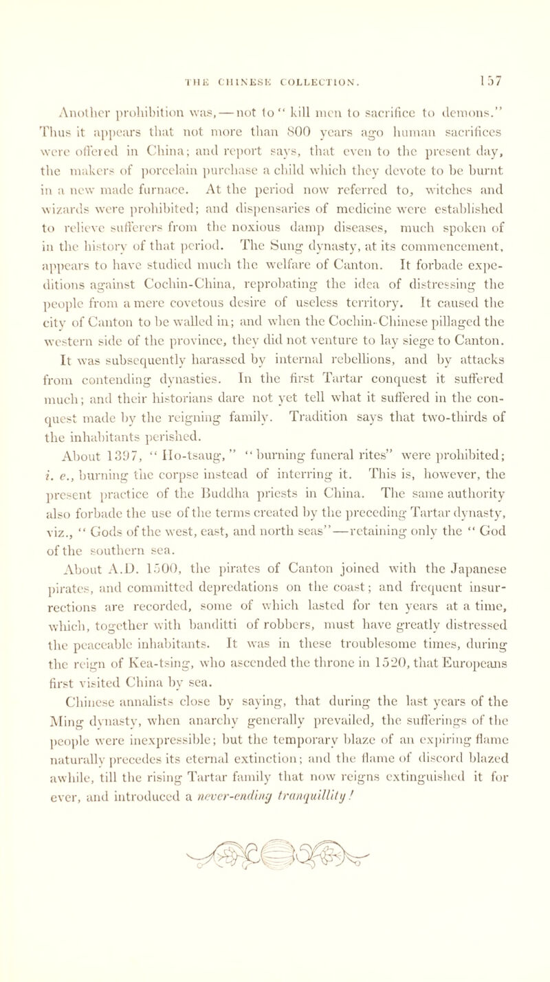 Another prohibition was, — not to“ kill men to sacrifice to demons.” Thus it appears that not more than 800 years ago human sacrifices were offered in China; and report says, that even to the present clay, the makers of porcelain purchase a child which they devote to be burnt in a new made furnace. At the period now referred to, witches and wizards were prohibited; and dispensaries of medicine were established to relieve sufferers from the noxious damp diseases, much spoken of in the history of that period. The Sung dynasty, at its commencement, appears to have studied much the welfare of Canton. It forbade expe- ditions against Cochin-China, reprobating the idea of distressing the people from a mere covetous desire of useless territory. It caused the city of Canton to be walled in; and when the Cochin- Chinese pillaged the western side of the province, they did not venture to lay siege to Canton. It was subsequently harassed by internal rebellions, and by attacks from contending dynasties. In the first Tartar conquest it suffered much; and their historians dare not yet tell what it suffered in the con- quest made by the reigning family. Tradition says that two-thirds of the inhabitants perished. About 1397, “ Ilo-tsaug, ” “ burning funeral rites” were prohibited; i. e., burning the corpse instead of interring it. This is, however, the present practice of the Buddha priests in China. The same authority also forbade the use of the terms created by the preceding Tartar dynasty, viz., “ Gods of the west, east, and north seas”—retaining only the “ God of the southern sea. About A.D. 1500, the pirates of Canton joined with the Japanese pirates, and committed depredations on the coast; and frequent insur- rections are recorded, some of which lasted for ten years at a time, which, together with banditti of robbers, must have greatly distressed the peaceable inhabitants. It was in these troublesome times, during the reign of Kea-tsing, who ascended the throne in 1520, that Europeans first visited China by sea. Chinese annalists close by saying, that during the last years of the Ming dynasty, when anarchy generally prevailed, the sufferings of the people were inexpressible; but the temporary blaze of an expiring flame naturally precedes its eternal extinction; and the flame of discord blazed awhile, till the rising Tartar family that now reigns extinguished it for ever, and introduced a never-ending tranquillity!