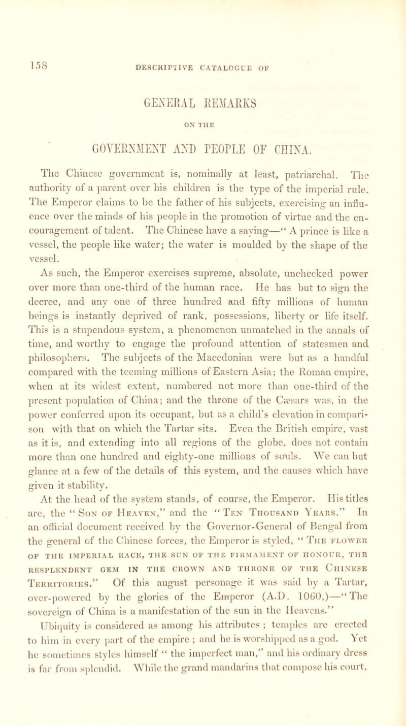 GENERAL REMARKS ON THE GOVERNMENT ANI) TEOriE OF CHINA. The Chinese government is, nominally at least, patriarchal. The authority of a parent over his children is the type of the imperial rule. The Emperor claims to be the father of his subjects, exercising an influ- ence over the minds of his people in the promotion of virtue and the en- couragement of talent. The Chinese have a saying—“ A prince is like a vessel, the people like water; the water is moulded by the shape of the vessel. As such, the Emperor exercises supreme, absolute, unchecked power over more than one-third of the human race. He has but to sign the decree, and any one of three hundred and fifty millions of human beings is instantly deprived of rank, possessions, liberty or life itself. This is a stupendous system, a phenomenon unmatched in the annals of time, and worthy to engage the profound attention of statesmen and philosophers. The subjects of the Macedonian were but as a handful compared with the teeming millions of Eastern Asia; the Roman empire, when at its widest extent, numbered not more than one-third of the present population of China; and the throne of the Caesars was, in the power conferred upon its occupant, but as a child’s elevation in compari- son with that on which the Tartar sits. Even the British empire, vast as it is, and extending into all regions of the globe, does not contain more than one hundred and eighty-one millions of souls. We can but glance at a few of the details of this system, and the causes which have given it stability. At the head of the system stands, of course, the Emperor. His titles are, the “Son of Heaven,” and the “Ten Thousand Years.” In an official document received by the Governor-General of Bengal from the general of the Chinese forces, the Emperor is styled, “ The flower OF THE IMPERIAL RACE, THE SUN OF THE FIRMAMENT OF HONOUR, THE resplendent gem in the crown and throne of the Chinese Territories.” Of this august personage it was said by a Tartar, over-powered by the glories of the Emperor (A.D. 10G0,)—“The sovereign of China is a manifestation of the sun in the Heavens.” Ubiquity is considered as among his attributes ; temples are erected to him in every part of the empire ; and he is worshipped as a god. Yet he sometimes styles himself “ the imperfect man,” and his ordinary dress is far from splendid. While the grand mandarins that compose his court.