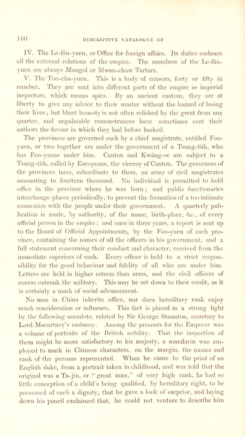 ICO IV. The L e-fan-yuen, or Office for foreign affairs. Its duties embrace all the external relations of the empire. The members of the Le-fan- yuen are always Mongol or Mwan-chow Tartars. V. The Too-cha-yuen. This is a body of censors, forty or fifty in number. They are sent into different parts of the empire as imperial inspectors, which means spies. By an ancient custom, they are at liberty to give any advice to their master without the hazard of losing their lives; hut blunt honesty is not often relished by the great from any quarter, and unpalatable remonstrances have sometimes cost their authors the favour in which they had before basked. The provinces are governed each by a chief magistrate, entitled Foo- yuen, or two together are under the government of a Tsung-tuli, who has Foo-yuens under him. Canton and Kwang-se are subject to a Tsung-tuh, called by Europeans, the viceroy of Canton. The governors of the provinces have, subordinate to them, an army of civil magistrates amounting to fourteen thousand. No individual is permitted to hold office in the province where he was born; and public functionaries interchange places periodically, to prevent the formation of a too intimate connexion with the people under their government. A quarterly pub- lication is made, by authority, of the name, birth-place, Ac., of every official person in the empire ; and once in three years, a report is sent up to the Board of Official Appointments, by the Foo-yuen of each pro- vince, containing the names of all the officers in his government, and a full statement concerning their conduct and character, received from the immediate superiors of each. Every officer is held to a strict respon- sibility for the good behaviour and fidelity of all who are under him. Letters arc held in higher esteem than arms, and the civil officers of course outrank the military. This may be set down to their credit, as it is certainly a mark of social advancement. No man in China inherits office, nor docs hereditary rank enjoy much consideration or influence. This fact is placed in a strong light by the following anecdote, related by Sir George Staunton, secretary to Lord Macartney’s embassy. Among the presents for the Emperor was a volume of portraits of the British nobility. That the inspection of them might be more satisfactory to his majesty, a mandarin was em- ployed to mark in Chinese characters, on the margin, the names and rank of the persons represented. When he came to the print of an English duke, from a portrait taken in childhood, and was told that the original was a Ta-jin, or “ great man,” of very high rank, he had so little conception of a child’s being qualified, by hereditary right, to be possessed of such a dignity, that he gave a look of surprise, and laying down his pencil exclaimed that, he could not venture to describe him