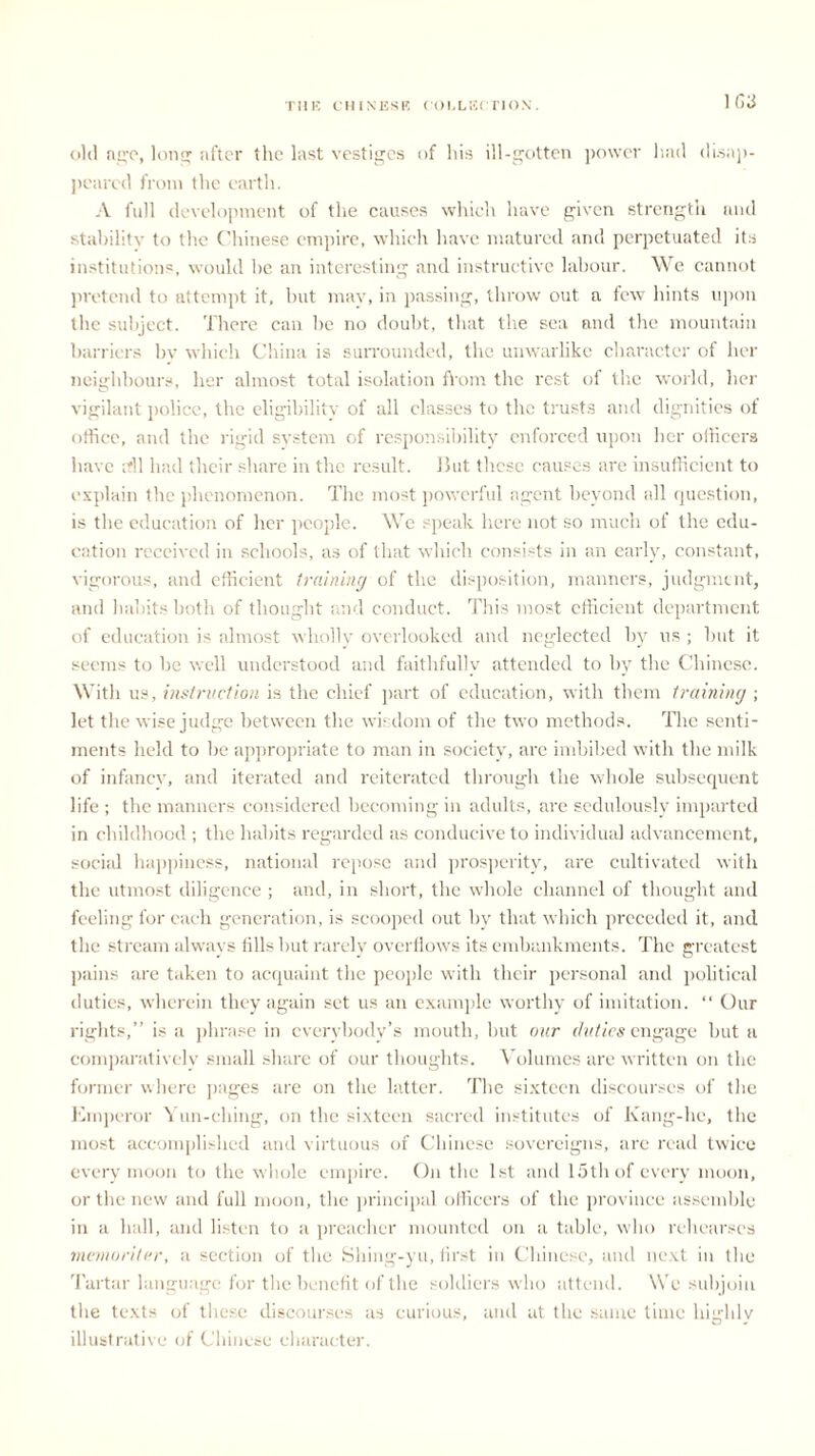 1(13 old age, long after the last vestiges of his ill-gotten power lmd disap- peared from the earth. A full development of the causes which have given strength and stabilitv to the Chinese empire, which have matured and perpetuated its institutions, would lie an interesting and instructive labour. We cannot pretend to attempt it, but mav, in passing, throw out a few hints upon the subject. There can lie no doubt, that the sea and the mountain barriers bv which China is surrounded, the unwarlike character of her neighbours, her almost total isolation flrom the rest of the world, her vigilant police, the eligibility of all classes to the trusts and dignities of office, and the rigid system of responsibility enforced upon her officers have ffil had their share in the result. But these causes are insufficient to explain the phenomenon. The most powerful agent beyond all question, is the education of her people. We speak here not so much of the edu- cation received in schools, as of that which consists in an early, constant, vigorous, and efficient training of the disposition, manners, judgment, and habits both of thought and conduct. This most efficient department of education is almost wholly overlooked and neglected by us ; but it seems to be well understood and faithfully attended to by the Chinese. With us, instruction is the chief part of education, with them training ; let the wise judge between the wisdom of the two methods. The senti- ments held to be appropriate to man in society, are imbibed with the milk of infancy, and iterated and reiterated through the whole subsequent life ; the manners considered becoming in adults, are sedulously imparted in childhood ; the habits regarded as conducive to individual advancement, social happiness, national repose and prosperity, are cultivated with the utmost diligence ; and, in short, the whole channel of thought and feeling for each generation, is scooped out by that which preceded it, and the stream always tills but rarely overflows its embankments. The greatest pains are taken to acquaint the people with their personal and political duties, wherein they again set us an example worthy of imitation. “ Our rights,” is a phrase in everybody’s mouth, but our duties engage but a comparatively small share of our thoughts. Volumes are written on the former where pages are on the latter. The sixteen discourses of the Emperor Yun-ching, on the sixteen sacred institutes of Kang-he, the most accomplished and virtuous of Chinese sovereigns, are read twice every moon to the whole empire. On the 1st and 15th of every moon, or the new and full moon, the principal officers of the province assemble in a hall, and listen to a preacher mounted on a table, who rehearses memoriter, a section of the Shing-yu, first in Chinese, and next in the Tartar language for the benefit of the soldiers who attend. We subjoin the texts of these discourses as curious, and at the same time highly illustrative of Chinese character.