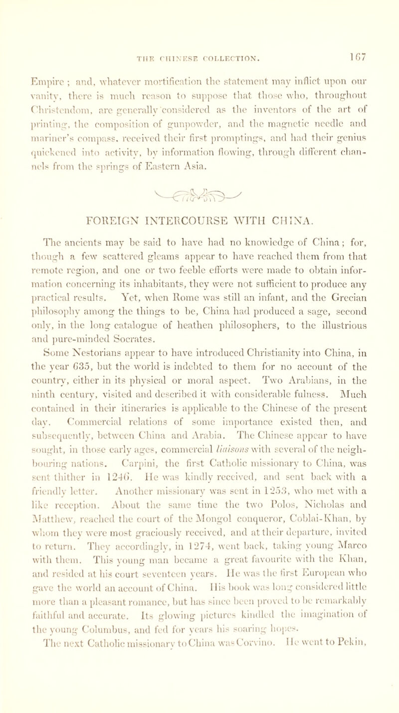 Empire ; and, whatever mortification the statement may inflict upon our vanity, there is much reason to suppose that those who, throughout Christendom, are generally considered as the inventors of the art of printing, the composition of gunpowder, and the magnetic needle and mariner’s compass, received their first promptings, and had their genius quickened into activity, hv information flowing, through different chan- nels from the springs of Eastern Asia. 11 a FOREIGN INTERCOURSE WITH CHINA. The ancients may be said to have had no knowledge of China; for, though a few scattered gleams appear to have reached them from that remote region, and one or two feeble efforts wrere made to obtain infor- mation concerning its inhabitants, they were not sufficient to produce any practical results. Yet, when Rome was still an infant, and the Grecian philosophy among the things to be, China had produced a sage, second only, in the long catalogue of heathen philosophers, to the illustrious and pure-minded Socrates. Some Nestorians appear to have introduced Christianity into China, in the year C35, but the world is indebted to them for no account of the country, either in its physical or moral aspect. Two Arabians, in the ninth century, visited and described it with considerable fulness. Much contained in their itineraries is applicable to the Chinese of the present day. Commercial relations of some importance existed then, and subsequently, between China and Arabia. The Chinese appear to have sought, in those early ages, commercial liaisons with several of the neigh- botu'ing nations. Carpini, the first Catholic missionary to China, was sent thither in 12-Ki. lie was kindly received, and sent back with a friendly letter. Another missionary was sent in 1*253, who met with a like reception. About the same time the two Polos, Nicholas and Matthew, reached the court of the Mongol conqueror, Coblai-Khan, by whom they were most graciously received, and at their departure, invited to return. They accordingly, in 1274, went back, taking young Marco with them. This young man became a great favourite with the Khan, and resided at his court seventeen years, lie was the first European who gave the world an account of China. 11 is hook was long considered little more than a pleasant romance, but has since been proved to be remarkably faithful and accurate. Its glowing pictures kindled the imagination of the young Columbus, and fed for years his soaring hopes. The next Catholic missionary to China wasCorvino. lie went to Pekin,