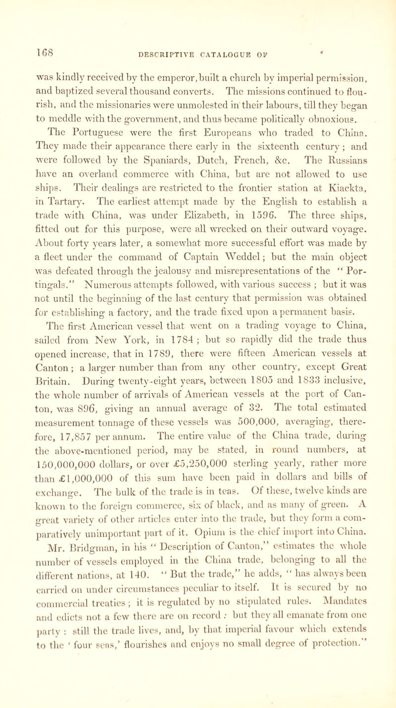was kindly received by the emperor,built a church by imperial permission, and baptized several thousand converts. The missions continued to flou- rish, and the missionaries were unmolested in their labours, till they began to meddle with the government, and thus became politically obnoxious. The Portuguese were the first Europeans who traded to China. They made their appearance there early in the sixteenth century ; and were followed by the Spaniards, Dutch, French, &c. The Russians have an overland commerce with China, but are not allowed to use ships. Their dealings are restricted to the frontier station at Kiackta, in Tartary. The earliest attempt made by the English to establish a trade with China, was under Elizabeth, in 1596. The three ships, fitted out for this purpose, were all wrecked on their outward voyage. About forty years later, a somewhat more successful effort was made by a fleet under the command of Captain Weddel; but the main object was defeated through the jealousy and misrepresentations of the “ Por- tingals.” Numerous attempts followed, with various success ; but it was not until the beginning of the last century that permission was obtained for establishing a factory, and the trade fixed upon a permanent basis. The first American vessel that went on a trading voyage to China, sailed from New York, in 1784; but so rapidly did the trade thus opened increase, that in 1789, there were fifteen American vessels at Canton; a larger number than from any other country, except Great Britain. During twenty-eight years, between 1805 and 1833 inclusive, the whole number of arrivals of American vessels at the port ol Can- ton, was 896, giving an annual average of 32. The total estimated measurement tonnage of these vessels was 500,000, averaging, there- fore, 17,857 per annum. The entire value of the China trade, during the above-mentioned period, may be stated, in round numbers, at 150,000,000 dollars, or over £5,250,000 sterling yearly, rather more than £ 1,000,000 of this sum have been paid in dollars and bills of exchange. The bulk of the trade is in teas. Of these, twelve kinds are known to the foreign commerce, six of black, and as many of green. A great variety of other articles enter into the trade, but they form a com- paratively unimportant part of it. Opium is the chief import into China. Mr. Bridgman, in his “ Description of Canton,” estimates the whole number of vessels employed in the China trade, belonging to all the different nations, at 140. “ But the trade,” he adds, “ has always been carried on under circumstances peculiar to itself. It is secured by no commercial treaties ; it is regulated bv no stipulated rules. Mandates and edicts not a few there are on record : but they all emanate from one party : still the trade lives, and, by that imperial favour which extends to the ‘ four sens,’ flourishes and enjoys no small degree of protection.”