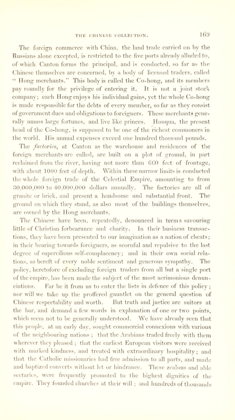 1 69 The foreign commerce with China, the land trade carried on hy the Russians alone excepted, is restricted to the five ports already alluded to, of which Canton forms the principal, and is conducted, so far as the Chinese themselves are concerned, hv a body of licensed traders, called “ Hong merchants.” This body is called the Co-hong, and its members pay roundly for the privilege of entering it. It is not a joint stock company; each Hong enjoys his individual gains, yet the whole Co-hong is made responsible for the debts of every member, so far as they consist of government dues and obligations to foreigners. These merchants gene- rally amass large fortunes, and live like princes. Houqua, the present head of the Co-hong, is supposed to be one of the richest commoners in the world. His annual expenses exceed one hundred thousand pounds. The factories, at Canton as the warehouse and residences of the foreign merchants are called, are built on a plot of ground, in part reclaimed from the river, having not more than GfiO feet of frontage, with about 1000 feet of depth. Within these narrow limits is conducted the whole foreign trade of the Celestial Empire, amounting to from 30,000,000 to 40,000,000 dollars annually. The factories are all of granite or brick, and present a handsome and substantial front. The ground on which they stand, as also most of the buildings themselves, are owned by the Hong merchants. The Chinese have been, repeatedly, denounced in terms savouring little of Christian forbearance and charity. In their business transac- tions, they have been presented to our imagination as a nation of cheats; in their bearing towards foreigners, as scornful and repulsive to tire last degree of supercilious self-complacency; and in their own social rela- tions, as bereft of every noble sentiment and generous sympathy. The policy, heretofore of excluding foreign traders from all but a single port of the empire, lias been made the subject of the most acrimonious denun- ciations. Far be it from us to enter the lists in defence of this policy; nor will we take up the proffered gauntlet on the general question of Chinese respectability and worth. But truth and justice are suitors at the bar, and demand a few words in explanation of one or two points, which seem not to be generally understood. We have already seen that this people, at an early day, sought commercial connexions with various of the neighbouring nations ; that the Arabians traded freely with them wherever they pleased ; that the earliest European visitors were received with marked kindness, and treated with extraordinary hospitality; and that the Catholic missionaries had free admission to all parts, and made and baptized converts without let or hindrance. These zealous and able sectaries, were frequently promoted to the highest dignities of the empire. They founded churches at their will ; and hundreds of thousands