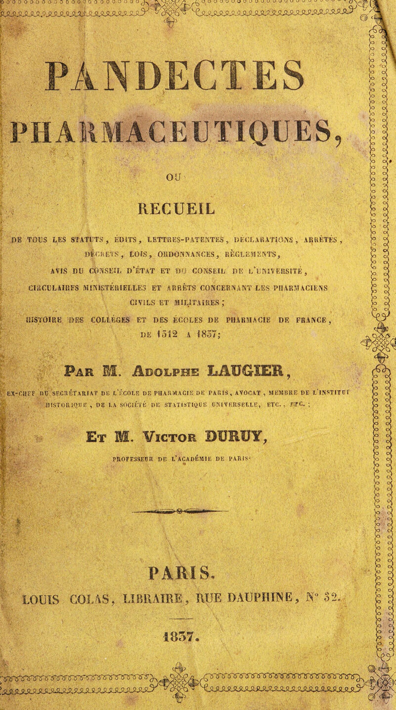 P 0 0 û 0‘ i) Ü O O O O 0 O 0.(| 0 0 0 0 ü U ü O O ^ Uüuuuuuuuuuuuu-juuu^^^- fc OU RECUEIL DE TOUS LES STATUTS, ÉDITS, LETTRES-PATENTES , DÉCLARATIONS, ARRÊTÉS, t DfGRETS, LOIS, ORDONNANCES, RÈGLEMENTS, AVIS . DU CONSEIL D’ÉTAT ET OU CONSEIL DE l/lJMVÉRSITÉ, CIRCULAIRES MINISTERIELLES ET ARRÊTS CONCERNANT LES PHARMACIENS CIVILS ET MILITAIRES ,* HISTOIRE SES COLLÈGES ET DES ÉCOLES DE PHARMACIE DE FRANCE, I)E 1512 a 1857; <v . . î*a;:‘:. Far II. Arolfhe LAUGIER, ’vuS-î &‘l r* . ; : ' - -, * EX-CHEF DU S ECU ÉT ARIAT DE 1,‘ÉCOLE DE PHARMACIE DE PARIS, AVOCAT , MEMBRE DE L'iNSTITUT HISTORIQUE , DE I,A SOCIÉTÉ DE STATISTIQUE UNIVERSELLE, ETC., TTC. ; Et M. Victor DÜRUY, PROFESSEUR DE L’ACADEMIE DE PARIS- V -'-ft.ïiüT “VH PARIS. LOUIS COLAS, LIBRAIRE, RUE DAUPHINE, K» 32. 1857.