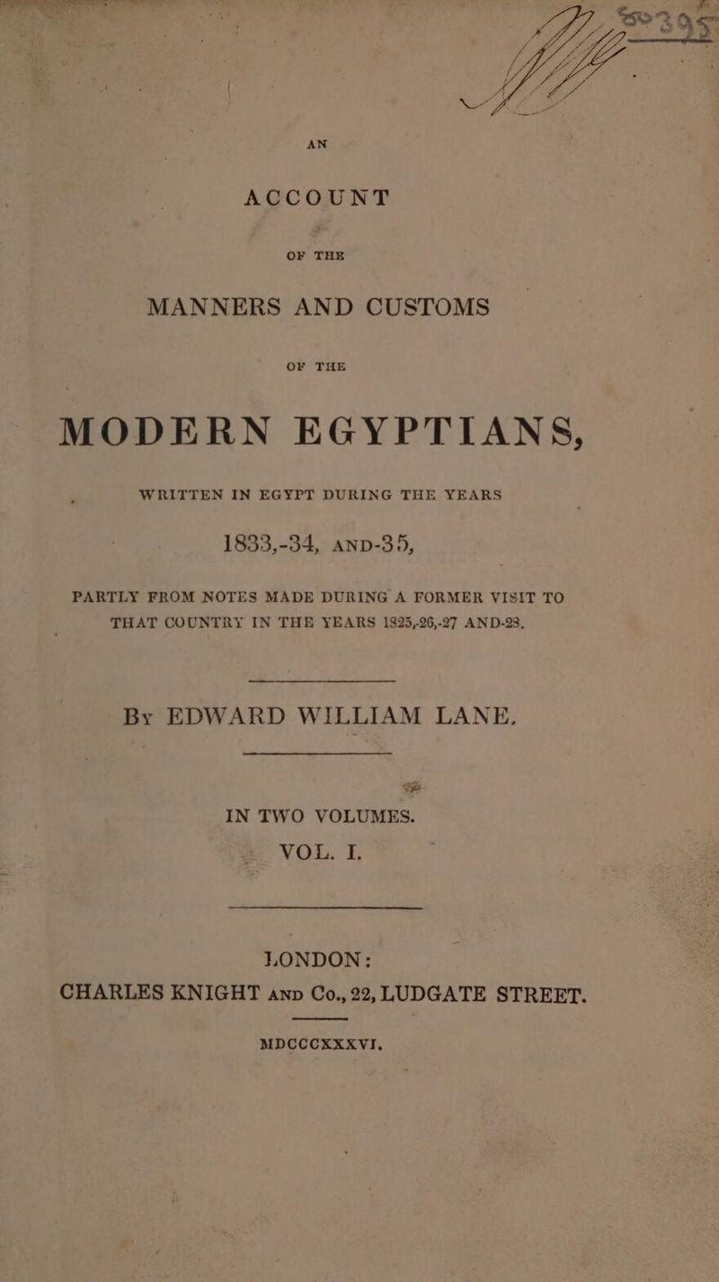 ACCOUNT OF THE MANNERS AND CUSTOMS OF THE MODERN EGYPTIANS, WRITTEN IN EGYPT DURING THE YEARS 1833,-34, anp-35, PARTLY FROM NOTES MADE DURING A FORMER VISIT TO THAT COUNTRY IN THE YEARS 1825,26,-27 AND-28, By EDWARD WILLIAM LANE. &amp; IN TWO VOLUMES. VOL, I. LONDON: CHARLES KNIGHT anp Co., 22, LUDGATE STREET. MDCCCXXXVI.