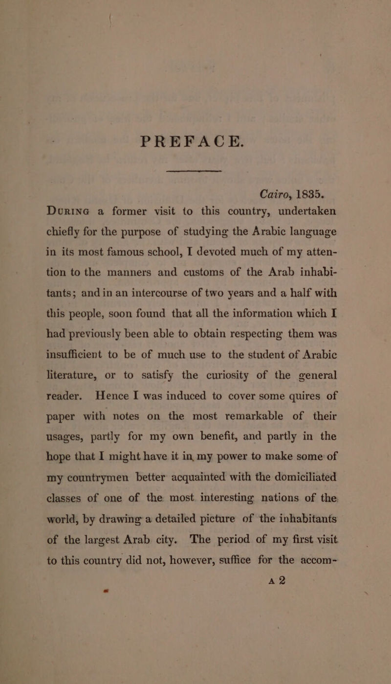PREFACE. Cairo, 1835. Dourine a former visit to this country, undertaken chiefly for the purpose of studying the Arabic language in its most famous school, I devoted much of my atten- tion to the manners and customs of the Arab inhabi- tants; and in an intercourse of two years and a half with this people, soon found that all the information which I had previously been able to obtain respecting them was insufficient to be of much use to the student of Arabic literature, or to satisfy the curiosity of the general reader. Hence I was induced to cover some quires of paper with notes on the most remarkable of their usages, partly for my own benefit, and partly in the hope that I might have it in my power to make some of my countrymen better acquainted with the domiciliated classes of one of the most. interesting nations of the world, by drawing a detailed picture of the inhabitants of the largest Arab city. The period of my first visit to this country did not, however, suffice for the accom- A2