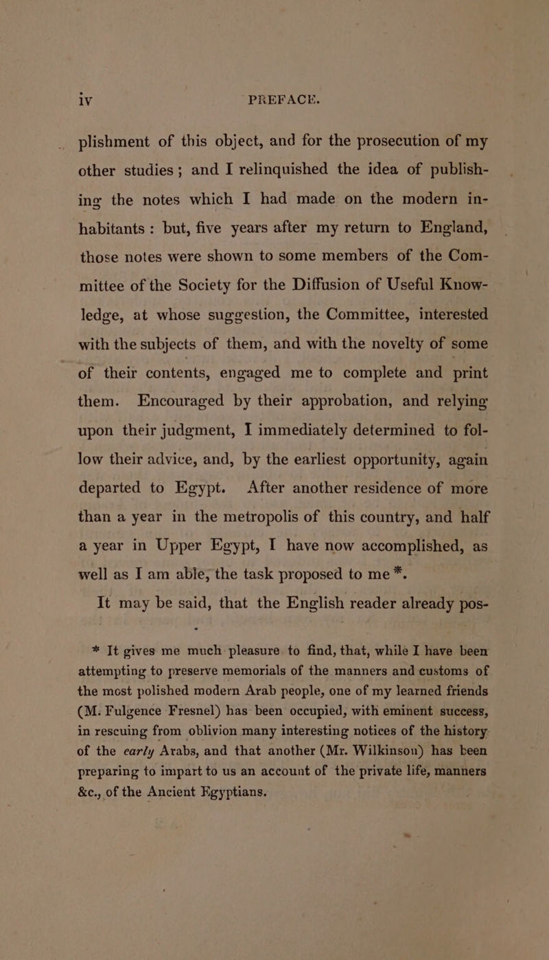 plishment of this object, and for the prosecution of my other studies; and I relinquished the idea of publish- ing the notes which I had made on the modern in- habitants : but, five years after my return to England, those notes were shown to some members of the Com- mittee of the Society for the Diffusion of Useful Know- ledge, at whose suggestion, the Committee, interested with the subjects of them, and with the novelty of some of their contents, engaged me to complete and print them. Encouraged by their approbation, and relying upon their judgment, I immediately determined to fol- low their advice, and, by the earliest opportunity, again departed to Egypt. After another residence of more than a year in the metropolis of this country, and half a year in Upper Egypt, I have now accomplished, as well as I am able, the task proposed to me*. It may be said, that the English reader already pos- * It gives me much pleasure to find, that, while I have been attempting to preserve memorials of the manners and customs of the most polished modern Arab people, one of my learned friends (M. Fulgence Fresnel) has been occupied, with eminent success, in rescuing from oblivion many interesting notices of the history- of the ear/y Arabs, and that another (Mr. Wilkinson) has been preparing to impart to us an account of the private life, manners &amp;c., of the Ancient Egyptians.