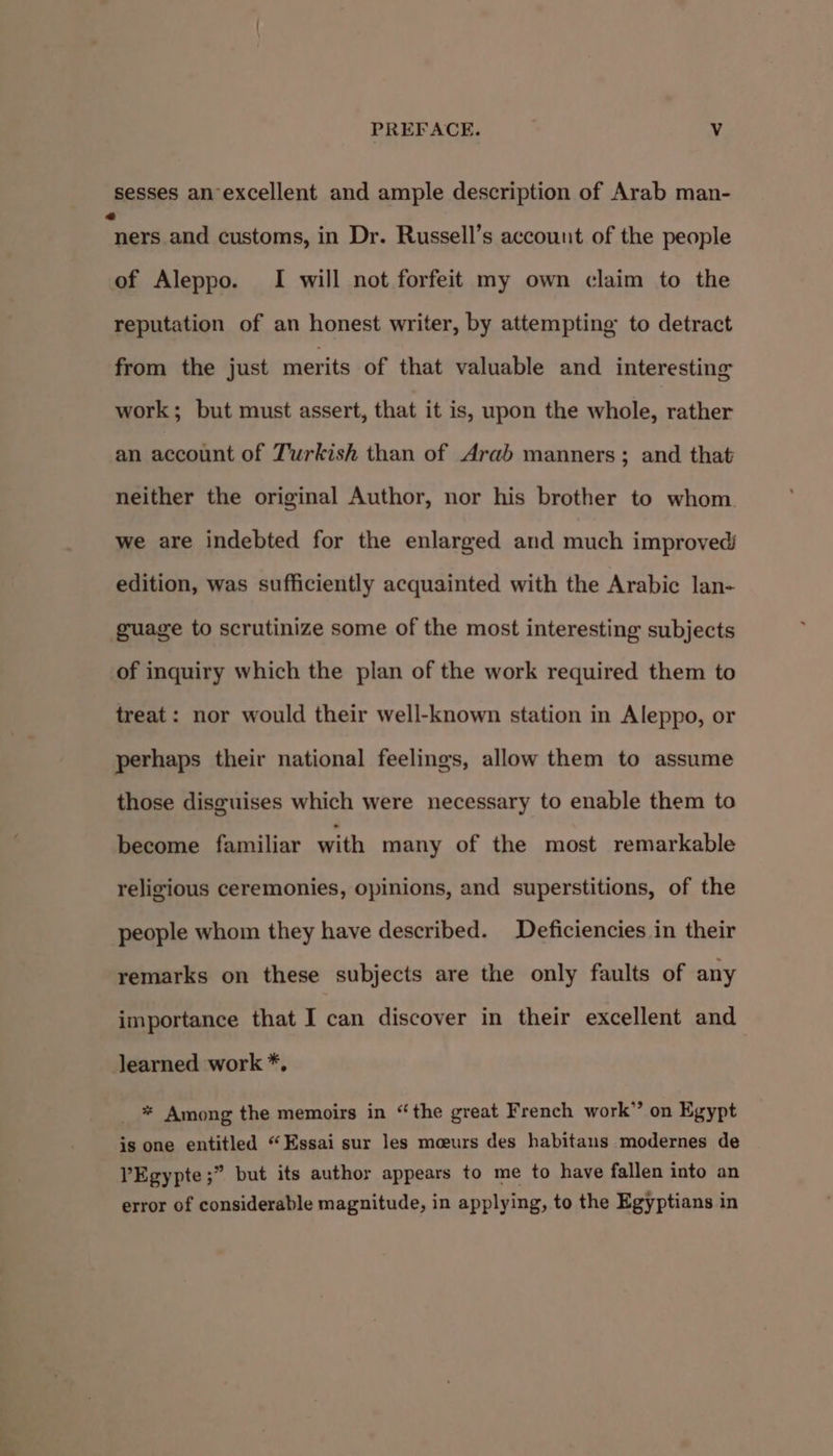 sesses an excellent and ample description of Arab man- “ners and customs, in Dr. Russell’s account of the people of Aleppo. I will not forfeit my own claim to the reputation of an honest writer, by attempting to detract from the just merits of that valuable and interesting work; but must assert, that it is, upon the whole, rather an account of Turkish than of Arab manners; and that neither the original Author, nor his brother to whom we are indebted for the enlarged and much improved edition, was sufficiently acquainted with the Arabic lan- guage to scrutinize some of the most interesting subjects of inquiry which the plan of the work required them to treat: nor would their well-known station in Aleppo, or perhaps their national feelings, allow them to assume those disguises which were necessary to enable them to become familiar with many of the most remarkable religious ceremonies, opinions, and superstitions, of the people whom they have described. Deficiencies in their remarks on these subjects are the only faults of any importance that I can discover in their excellent and learned work *, _ * Among the memoirs in “the great French work” on Egypt is one entitled “Essai sur les meeurs des habitans modernes de PEgypte;” but its author appears to me to have fallen into an error of considerable magnitude, in applying, to the Egyptians in