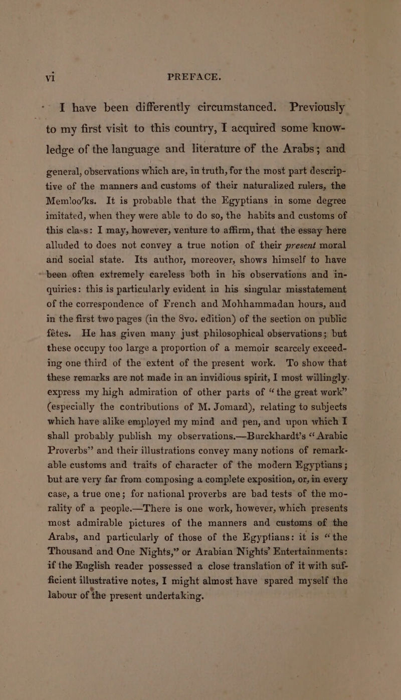 I have been differently circumstanced. Previously to my first visit to this country, I acquired some know- ledge of the language and literature of the Arabs; and general, observations which are, in truth, for the most part descrip- tive of the manners and customs of their naturalized rulers, the Memloo/ks. It is probable that the Egyptians in some degree imitated, when they were able to do so, the habits and customs of this class: I may, however, venture to affirm, that the essay here alluded to does not convey a true notion of their present moral and social state. Its author, moreover, shows himself to have been often extremely careless both in his observations and in- quiries: this is particularly evident in his singular misstatement of the correspondence of French and Mohhammadan hours, and in the first two pages (in the 8vo. edition) of the section on public fétes. He has given many just philosophical observations; but these occupy too large a proportion of a memoir scarcely exceed- ing one third of the extent of the present work. To show that these remarks are not made in an invidious spirit, I most willingly. express my high admiration of other parts of “the great work” (especially the contributions of M. Jomard), relating to subjects which have alike employed my mind and pen, and upon which I shall probably publish my observations.—Burckhardt’s “ Arabic Proverbs” and their illustrations convey many notions of remark- able customs and traits of character of the modern Egyptians ; but are very far from composing a complete exposition, or, in every case, a true one; for national proverbs are bad tests of the mo- rality of a people.—There is one work, however, which presents most admirable pictures of the manners and customs of the Arabs, and particularly of those of the Egyptians: it is “the Thousand and One Nights,” or Arabian Nights’ Entertainments: if the English reader possessed a close translation of it with suf- ficient illustrative notes, I might almost have spared myself the labour of the present undertaking.