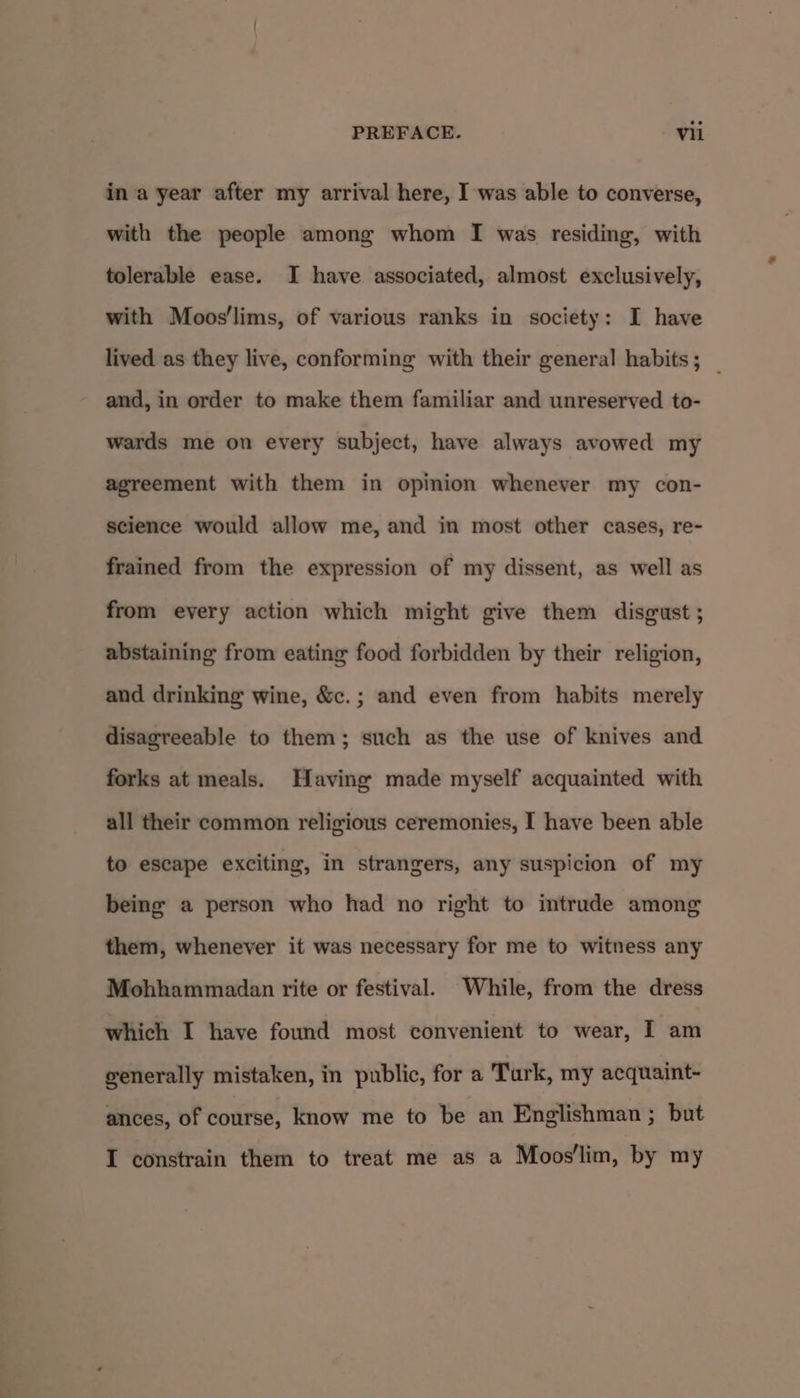 in a year after my arrival here, I was able to converse, with the people among whom I was residing, with tolerable ease. I have associated, almost exclusively, with Moos'lims, of various ranks in society: I have lived as they live, conforming with their general habits; _ and, in order to make them familiar and unreserved to- wards me on every subject, have always avowed my agreement with them in opinion whenever my con- science would allow me, and in most other cases, re- frained from the expression of my dissent, as well as from every action which might give them disgust ; abstaining from eating food forbidden by their religion, and drinking wine, &amp;c.; and even from habits merely disagreeable to them; such as the use of knives and forks at meals. Having made myself acquainted with all their common religious ceremonies, I have been able to escape exciting, in strangers, any suspicion of my being a person who had no right to intrude among them, whenever it was necessary for me to witness any Mohhammadan rite or festival. While, from the dress which I have found most convenient to wear, I am generally mistaken, in public, for a Turk, my acquaint- ances, of course, know me to be an Englishman ; but I constrain them to treat me as a Moos'lim, by my