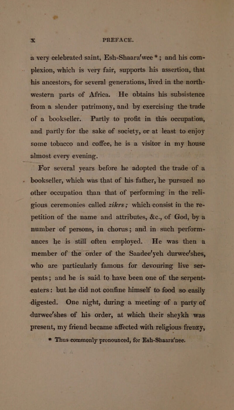 a very celebrated saint, Esh-Shaara’wee *; and his com- plexion, which is very fair, supports his assertion, that his ancestors, for several generations, lived in the north- western parts of Africa. He obtains his subsistence from a slender patrimony, and by exercising the trade of a bookseller. Partly to profit in this occupation, and partly for the sake of society, or at least to enjoy some tobacco and coffee, he is a visitor in my house almost every evening. | | For several years before he adopted the trade of a - bookseller, which was that of his father, he pursued no other occupation than that of performing in the reli- gious ceremonies called zikrs; which consist in the re- petition of the name and attributes, &amp;c., of God, by a number of persons, in chorus; and in such perform- ances he is. still often employed. He was then a member of the order of the Saadee’yeh durwee'shes, who are particularly famous for devouring live’ ser- pents; and he is said to. have been one of the serpent- eaters: but he did not confine himself to food so easily digested. One night, during a meeting: of a party of durwee'shes of his order, at which their sheykh was present, my friend became affected with religious frenzy, * Thus:ecommonly pronounced, for Esh-Shaara’nee.