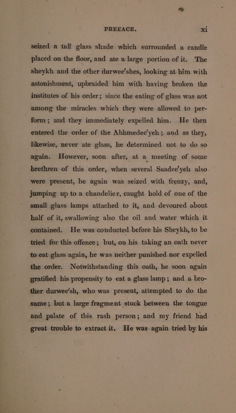 seized a tall glass shade which surrounded a candle placed on the floor, and ate a large portion of it. The sheykh and the other durwee’shes, looking at him with astonishment, upbraided him with having broken the institutes of his order; since the eating of glass was not among the miracles which they were allowed to per- form; and they immediately expelled him. He then entered the order of the Ahhmedee’yeh; and as they, likewise, never ate glass, he determined not to do so again. However, soon after, at a meeting of some brethren of this order, when several Saadee’yeh also were present, he again was seized with frenzy, and, jumping up to a chandelier, caught hold of one of the small glass lamps attached to it, and devoured about half of it, swallowing also the oil and water which it contained. He was conducted before his Sheykh, to be tried for this offence; but, on his taking an oath never to eat glass again, he was neither punished nor expelled the order. Notwithstanding this oath, he soon again gratified his propensity to eat a glass lamp; and a bro- ther durwee’sh, who was present, attempted to do the same; but a large fragment stuck between the tongue and palate of this rash person; and my friend had. great trouble to extract it. He was again tried by his