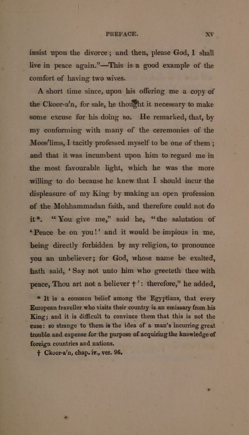 insist upon the divorce; and then, please God, 1 shall live in peace again.”—This is'a good example of the comfort of having two wives. A short time since, upon his offering me a copy of the Ckoor-a'n, for sale, he thou@ht it necessary to make some excuse for his doing so. He remarked, that, by my conforming with many of the ceremonies of the Moos'lims, I tacitly professed myself to be one of them ; and that it was incumbent upon him to regard me in the most favourable light, which he was the more willing to do because he knew that I should incur the displeasure of my King by making an open profession of the Mohhammadan faith, and therefore could not do it*. “You give me,” said he, “the salutation of “Peace be on you!’ and it would be impious in me, being directly forbidden by my religion, 10 pronounce you an unbeliever; for God, whose name be exalted, hath said, ‘Say not unto him who greeteth thee with peace, Thou art not a believer +’: therefore,” he added, * It is a common belief among the Egyptians, that every European traveller who visits their country is an emissary from his King; and it is difficult to convince them that this is not the case: so strange to them is the idea of a man’s incurring great trouble and expense for the purpose of acquiring the knowledge of foreign countries and nations.