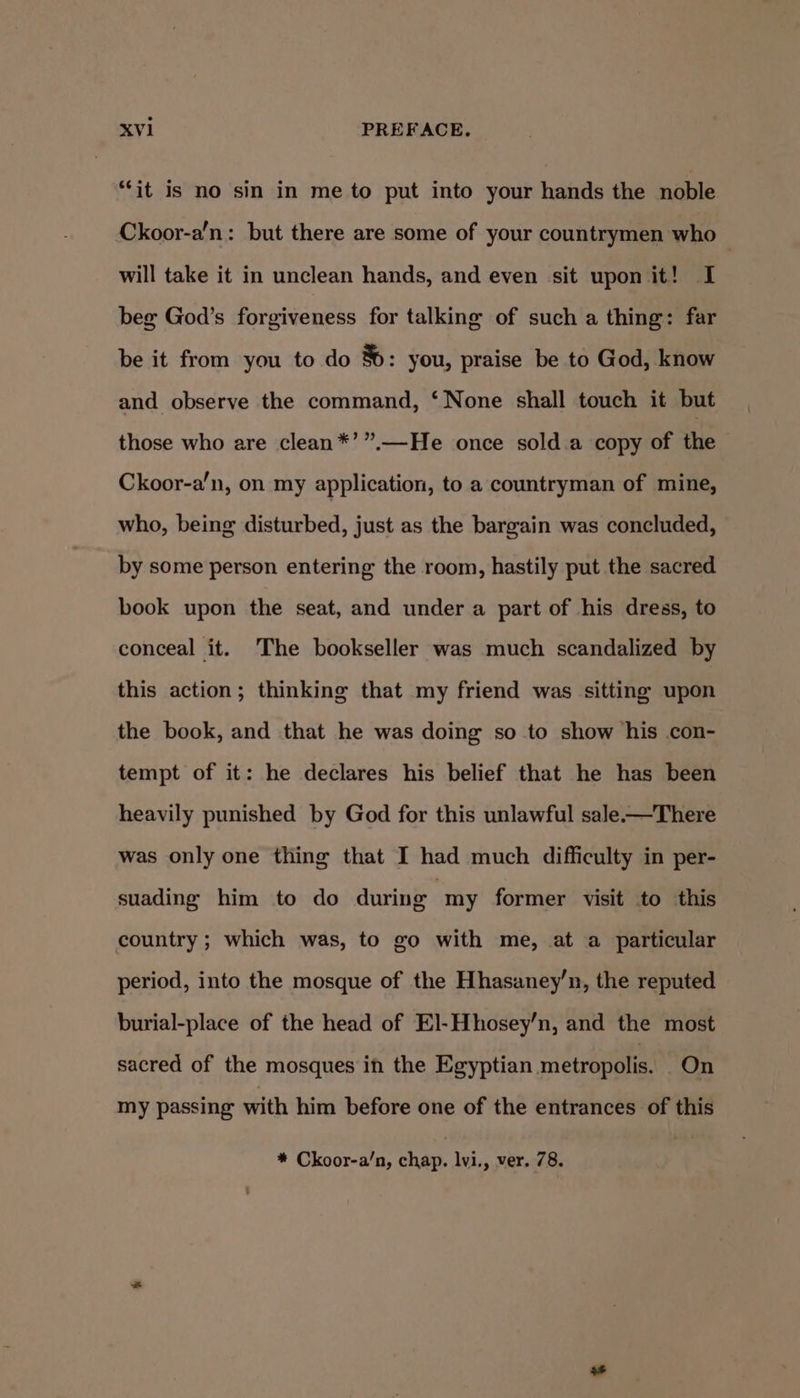 “it is no sin in me to put into your hands the noble Ckoor-a’n: but there are some of your countrymen who — will take it in unclean hands, and even sit upon it! I beg God’s forgiveness for talking of such a thing: far be it from you to do 8: you, praise be to God, know and observe the command, ‘None shall touch it but those who are clean*’”.—He once sold.a copy of the Ckoor-a’n, on my application, to a countryman of mine, who, being disturbed, just as the bargain was concluded, by some person entering the room, hastily put the sacred book upon the seat, and under a part of his dress, to conceal it. The bookseller was much scandalized by this action; thinking that my friend was sitting upon the book, and that he was doing so to show his .con- tempt of it: he declares his belief that he has been heavily punished by God for this unlawful sale-—There was only one thing that I had much difficulty in per- suading him to do during | my former visit to this country ; which was, to go with me, at a particular period, into the mosque of the Hhasaney’n, the reputed burial-place of the head of El-Hhosey’n, and the most sacred of the mosques in the Egyptian metropolis. On my passing with him before one of the entrances of this