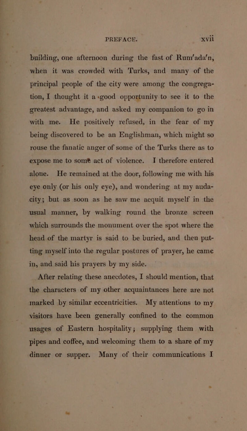 building, one afternoon during the fast of Rum'ada! n, when it was crowded with Turks, and many of the principal people of the city were among the congrega- tion, I thought it a.good opportunity to see it to the greatest advantage, and asked my companion to go in with me. He positively refused, in the fear of my being discovered to be an Englishman, which might so rouse the fanatic anger of some of the Turks there as to expose me to som®@ act of violence. I therefore entered alone. He remained at the door, following me with his eye only (or his only eye), and wondering at my auda- city; but as soon as he saw me acquit myself in the usual manner, by walking round the bronze screen which surrounds the monument over the spot where the head of the martyr is said to be buried, and then put- ting myself into the regular postures of prayer, he came in, and said his prayers by my side. _After relating these anecdotes, I should mention, that the characters of my other acquaintances here are not marked by similar eccentricities. My attentions to my visitors have been generally confined to the common usages of Eastern hospitality; supplying them with pipes and coffee, and welcoming them to a share of my dinner or supper. Many of their communications I