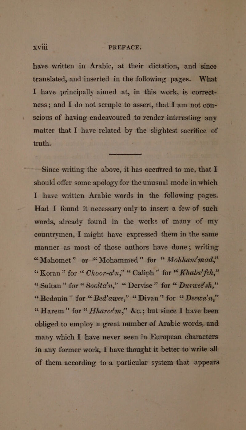have written in Arabic, at their dictation, and since translated, and inserted in the following pages. What I have principally aimed at, in this work, is correct- ness; and I do not scruple to assert, that I am not con- scious of having endeavoured to render interesting any matter that I have related by the slightest sacrifice of truth. Since writing the above, it has occuftred to me, that I should offer some apology for the unusual mode in which I have written Arabic words in the following pages. Had I found it necessary only to insert a few of such words, already found in the works of many of my countrymen, I might have expressed them in the same manner as most of those authors have done; writing “Mahomet” or “ Mohammed” for “ Mohham'mad,” “ Koran” for “ Choor-a'n,” “Caliph” for “ Khalee feh,” “ Sultan ” for “ Soolta'n,” “ Dervise” for “ Durwee'sh,” “ Bedouin ” for-“‘ Bed’awee,” “Divan” for “ Deewa'n,” “ Harem” for “ Hharee’'m,” &amp;c.; but since I have been obliged to employ a great number of Arabic words, and many which I have never seen in European characters in any former work, I have thought it better to write all of them according to a particular system that appears