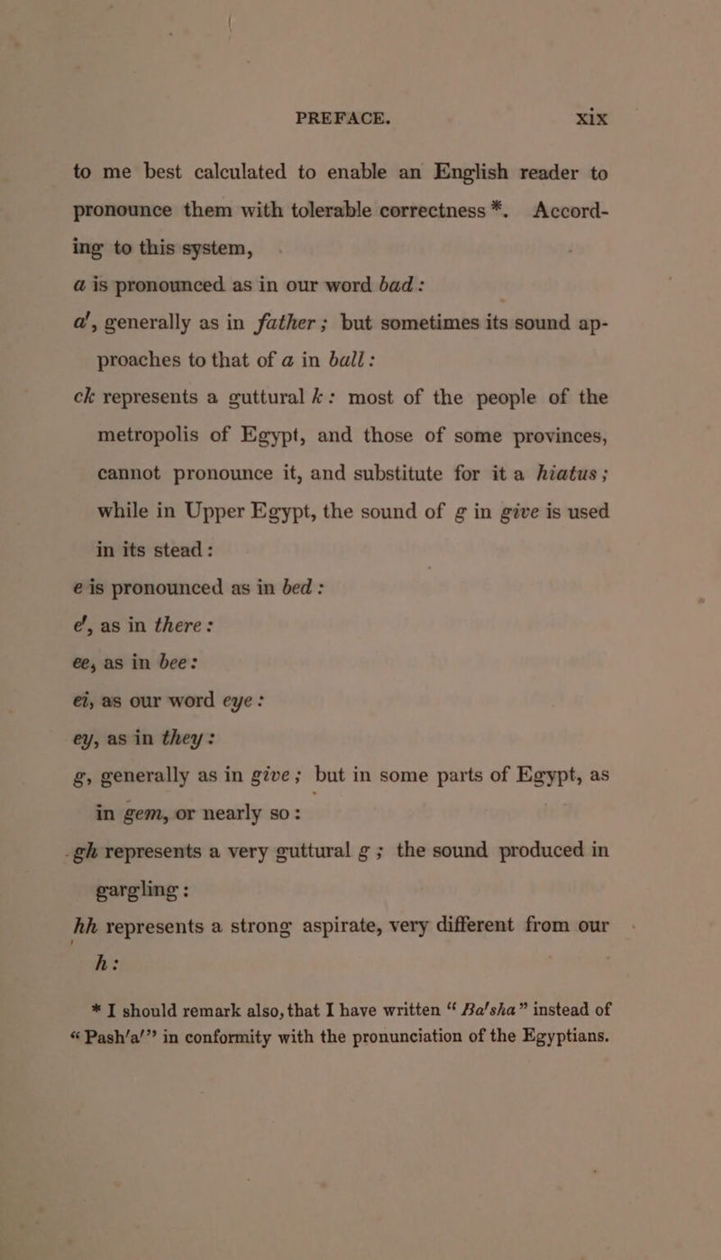 to me best calculated to enable an English reader to pronounce them with tolerable correctness *. Accord- ing to this system, @ is pronounced as in our word bad: a’, generally as in father; but sometimes its sound ap- proaches to that of @ in ball: ck represents a guttural k: most of the people of the metropolis of Egypt, and those of some provinces, cannot pronounce it, and substitute for it a hiatus; while in Upper Egypt, the sound of g in give is used in its stead : eis pronounced as in bed : e’, as in there: ee, as in bee: ei, as our word eye: ey, as in they: g, generally as in give ; but i in some parts of Egypt, as in gem, or nearly so: _gh represents a very guttural g ; the sound produced in gargling : hh represents a strong aspirate, very different from our h: * IT should remark also, that I have written “ Ba’sha” instead of « Pash’a’” in conformity with the pronunciation of the Egyptians.